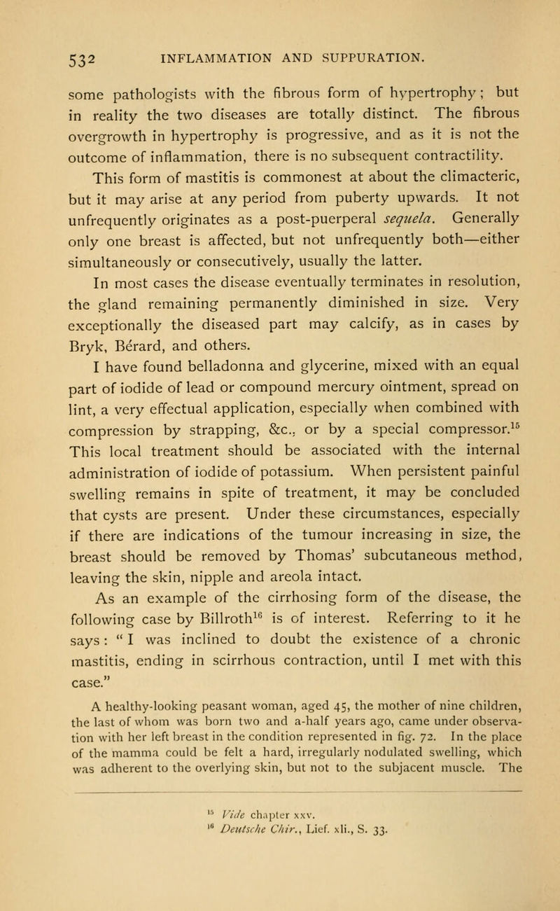 some pathologists with the fibrous form of hypertrophy; but in reaHty the two diseases are totally distinct. The fibrous overgrowth in hypertrophy is progressive, and as it is not the outcome of inflammation, there is no subsequent contractility. This form of mastitis is commonest at about the climacteric, but it may arise at any period from puberty upwards. It not unfrequently originates as a post-puerperal sequela. Generally only one breast is affected, but not unfrequently both—either simultaneously or consecutively, usually the latter. In most cases the disease eventually terminates in resolution, the gland remaining permanently diminished in size. Very exceptionally the diseased part may calcify, as in cases by Bryk, Berard, and others. I have found belladonna and glycerine, mixed with an equal part of iodide of lead or compound mercury ointment, spread on lint, a very effectual application, especially when combined with compression by strapping, &c.. or by a special compressor.^^ This local treatment should be associated with the internal administration of iodide of potassium. When persistent painful swelling remains in spite of treatment, it may be concluded that cysts are present. Under these circumstances, especially if there are indications of the tumour increasing in size, the breast should be removed by Thomas' subcutaneous method, leaving the skin, nipple and areola intact. As an example of the cirrhosing form of the disease, the following case by Billroth^*^ is of interest. Referring to it he says:  I was inclined to doubt the existence of a chronic mastitis, ending in scirrhous contraction, until I met with this case. A healthy-looking peasant woman, aged 45, the mother of nine children, the last of whom was born two and a-half years ago, came under observa- tion with her left breast in the condition represented in fig. 72. In the place of the mamma could be felt a hard, irregularly nodulated swelling, which was adherent to the overlying skin, but not to the subjacent muscle. The  Viile chnpler xxv. '* Deutsche Ckir., Lief, xli., S. 33.