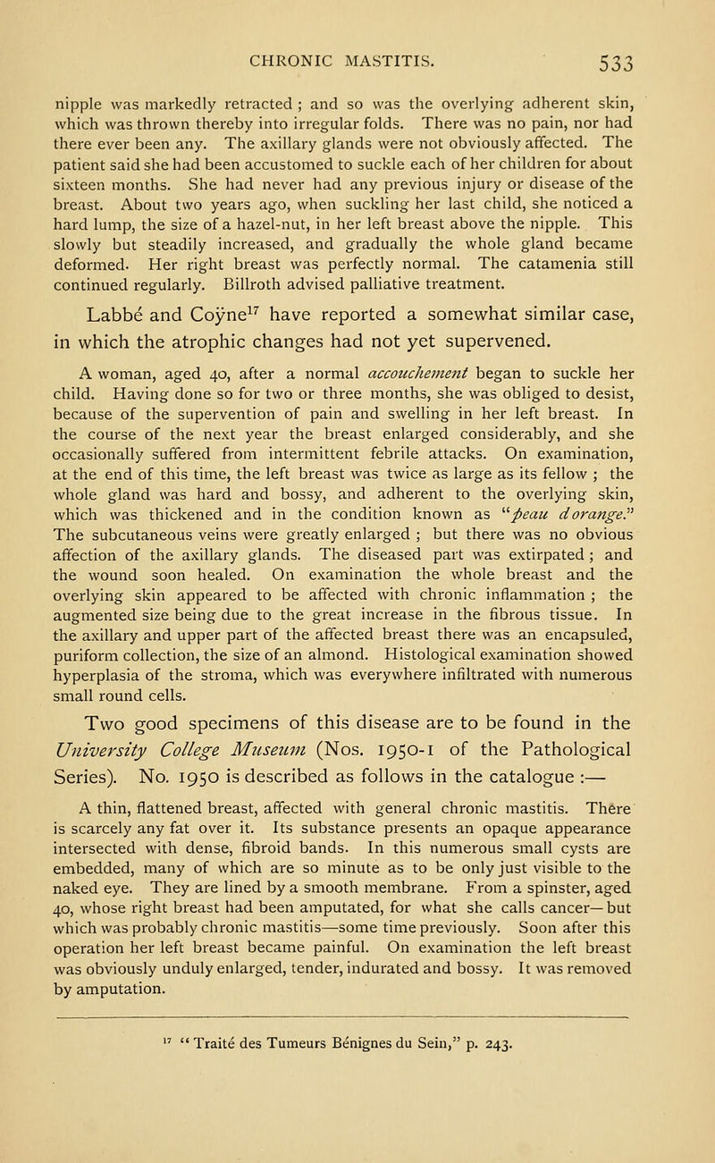 nipple was markedly retracted ; and so was the overlying adherent skin, which was thrown thereby into irregular folds. There was no pain, nor had there ever been any. The axillary glands were not obviously affected. The patient said she had been accustomed to suckle each of her children for about sixteen months. She had never had any previous injury or disease of the breast. About two years ago, when suckling her last child, she noticed a hard lump, the size of a hazel-nut, in her left breast above the nipple. This slowly but steadily increased, and gradually the whole gland became deformed. Her right breast was perfectly normal. The catamenia still continued regularly. Billroth advised palliative treatment. Labbe and Coyne^^ have reported a somewhat similar case, in which the atrophic changes had not yet supervened. A woman, aged 40, after a normal accoucheinent began to suckle her child. Having done so for two or three months, she was obliged to desist, because of the supervention of pain and swelling in her left breast. In the course of the next year the breast enlarged considerably, and she occasionally suffered from intermittent febrile attacks. On examination, at the end of this time, the left breast was twice as large as its fellow ; the whole gland was hard and bossy, and adherent to the overlying skin, which was thickened and in the condition known as '''peau dorangeP The subcutaneous veins were greatly enlarged ; but there was no obvious affection of the axillary glands. The diseased part was extirpated; and the wound soon healed. On examination the whole breast and the overlying skin appeared to be affected with chronic inflammation ; the augmented size being due to the great increase in the fibrous tissue. In the axillary and upper part of the affected breast there was an encapsuled, puriform collection, the size of an almond. Histological examination showed hyperplasia of the stroma, which was everywhere infiltrated with numerous small round cells. Two good specimens of this disease are to be found in the University College Museum (Nos. 1950-1 of the Pathological Series). No. 1950 is described as follows in the catalogue :— A thin, flattened breast, affected with general chronic mastitis. There is scarcely any fat over it. Its substance presents an opaque appearance intersected with dense, fibroid bands. In this numerous small cysts are embedded, many of which are so minute as to be only just visible to the naked eye. They are lined by a smooth membrane. From a spinster, aged 40, whose right breast had been amputated, for what she calls cancer—but which was probably chronic mastitis—some time previously. Soon after this operation her left breast became painful. On examination the left breast was obviously unduly enlarged, tender, indurated and bossy. It was removed by amputation.   Traite des Tumeurs Benignes du Sein, p. 243.