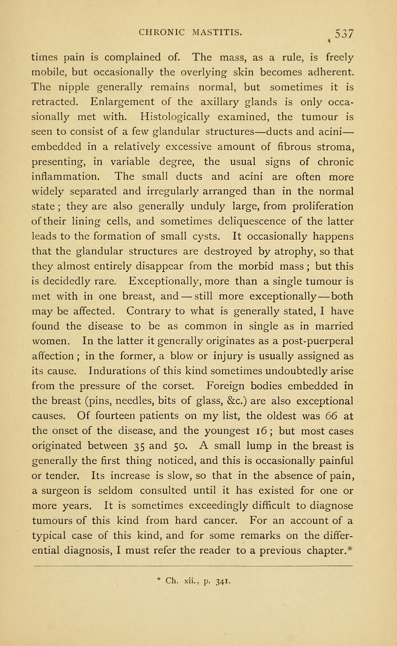 times pain is complained of. The mass, as a rule, is freely mobile, but occasionally the overlying skin becomes adherent. The nipple generally remains normal, but sometimes it is retracted. Enlargement of the axillary glands is only occa- sionally met with. Histologically examined, the tumour is seen to consist of a few glandular structures—ducts and acini— embedded in a relatively excessive amount of fibrous stroma, presenting, in variable degree, the usual signs of chronic inflammation. The small ducts and acini are often more widely separated and irregularly arranged than in the normal state ; they are also generally unduly large, from proliferation of their lining cells, and sometimes deliquescence of the latter leads to the formation of small cysts. It occasionally happens that the glandular structures are destroyed by atrophy, so that they almost entirely disappear from the morbid mass; but this is decidedly rare. Exceptionally, more than a single tumour is met with in one breast, and — still more exceptionally — both may be affected. Contrary to what is generally stated, I have found the disease to be as common in single as in married women. In the latter it generally originates as a post-puerperal affection ; in the former, a blow or injury is usually assigned as its cause. Indurations of this kind sometimes undoubtedly arise from the pressure of the corset. Foreign bodies embedded in the breast (pins, needles, bits of glass, &c.) are also exceptional causes. Of fourteen patients on my list, the oldest was 66 at the onset of the disease, and the youngest i6; but most cases originated between 35 and 50. A small lump in the breast is generally the first thing noticed, and this is occasionally painful or tender. Its increase is slow, so that in the absence of pain, a surgeon is seldom consulted until it has existed for one or more years. It is sometimes exceedingly difficult to diagnose tumours of this kind from hard cancer. For an account of a typical case of this kind, and for some remarks on the differ- ential diagnosis, I must refer the reader to a previous chapter.* * Ch. xii., p. 341.