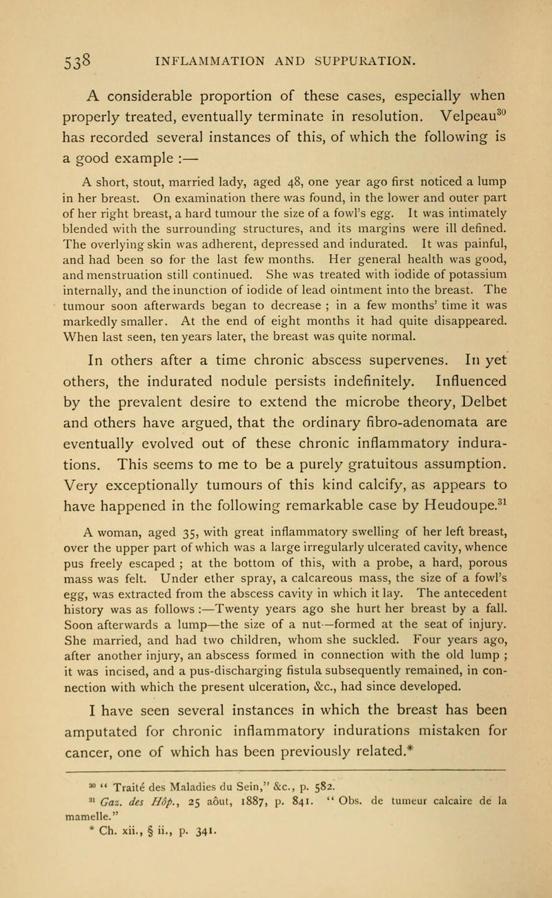 A considerable proportion of these cases, especially when properly treated, eventually terminate in resolution. Velpeau^^ has recorded several instances of this, of which the following is a good example :— A short, stout, married lady, aged 48, one year ago first noticed a lump in her breast. On examination there was found, in the lower and outer part of her right breast, a hard tumour the size of a fowl's egg. It was intimately blended with the surrounding structures, and its margins were ill defined. The overlying skin was adherent, depressed and indurated. It was painful, and had been so for the last few months. Her general health was good, and menstruation still continued. She was treated with iodide of potassium internally, and the inunction of iodide of lead ointment into the breast. The tumour soon afterwards began to decrease ; in a few months' time it was markedly smaller. At the end of eight months it had quite disappeared. When last seen, ten years later, the breast was quite normal. In others after a time chronic abscess supervenes. In yet others, the indurated nodule persists indefinitely. Influenced by the prevalent desire to extend the microbe theory, Delbet and others have argued, that the ordinary fibro-adenomata are eventually evolved out of these chronic inflammatory indura- tions. This seems to me to be a purely gratuitous assumption. Very exceptionally tumours of this kind calcify, as appears to have happened in the following remarkable case by Heudoupe.^^ A woman, aged 35, with great inflammatory swelling of her left breast, over the upper part of which was a large irregularly ulcerated cavity, whence pus freely escaped ; at the bottom of this, with a probe, a hard, porous mass was felt. Under ether spray, a calcareous mass, the size of a fowl's egg, was extracted from the abscess cavity in which it lay. The antecedent history was as follows :—Twenty years ago she hurt her breast by a fall. Soon afterwards a lump—the size of a nut—formed at the seat of injury. She married, and had two children, whom she suckled. Four years ago, after another injury, an abscess formed in connection with the old lump ; it was incised, and a pus-discharging fistula subsequently remained, in con- nection with which the present ulceration, &c., had since developed. I have seen several instances in which the breast has been amputated for chronic inflammatory indurations mistaken for cancer, one of which has been previously related.* ^  Traite des Maladies du Sein, &c., p. 582. ^' Gaz. des NSp., 25 aout, 1887, p. 841.  Obs. de tumeur calcaire de la mamelle.