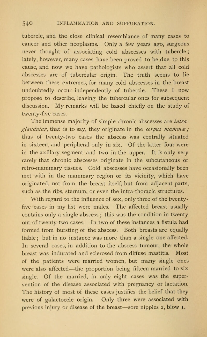 tubercle, and the close clinical resemblance of many cases to cancer and other neoplasms. Only a few years ago, surgeons never thought of associating cold abscesses with tubercle; lately, however, many cases have been proved to be due to this cause, and now we have pathologists who assert that all cold abscesses are of tubercular origin. The truth seems to lie between these extremes, for many cold abscesses in the breast undoubtedly occur independently of tubercle. These I now propose to describe, leaving the tubercular ones for subsequent discussion. My remarks will be based chiefly on the study of twenty-five cases. The immense majority of simple chronic abscesses are intra- glandular, that is to say, they originate in the corpus mainiiKB; thus of twenty-two cases the abscess was centrally situated in sixteen, and peripheral only in six. Of the latter four were in the axillary segment and two in the upper. It is only very rarely that chronic abscesses originate in the subcutaneous or retro-mammary tissues. Cold abscesses have occasionally been met with in the mammary region or its vicinity, which have originated, not from the breast itself, but from adjacent parts, such as the ribs, sternum, or even the intra-thoracic structures. With regard to the influence of sex, only three of the twenty- five cases in my list were males. The affected breast usually contains only a single abscess ; this was the condition in twenty out of twenty-two cases. In two of these instances a fistula had formed from bursting of the abscess. Both breasts are equally liable; but in no instance was more than a single one affected. In several cases, in addition to the abscess tumour, the whole breast was indurated and sclerosed from diffuse mastitis. Most of the patients were married women, but many single ones were also affected—the proportion being fifteen married to six single. Of the married, in only eight cases was the super- vention of the disease associated with pregnancy or lactation. The history of most of these cases justifies the belief that they were of galactocele origin. Only three were associated with previous injur)' or disease of the breast—sore nipples 2, blow i.