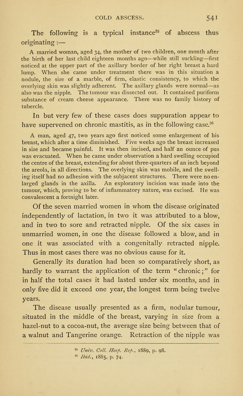 The following is a typical instance^^ of abscess thus originating :— A married woman, aged 34, the mother of two children, one month after the birth of her last child eighteen months ago—while still suckling—first noticed at the upper part of the axillary border of her right breast a hard lump. When she came under treatment there was in this situation a nodule, the size of a marble, of firm, elastic consistency, to which the overlying skin was slightly adherent. The axillary glands were normal—as also was the nipple. The tumour was dissected out. It contained puriform substance of cream cheese appearance. There was no family history of tubercle. In but very few of these cases does suppuration appear to have supervened on chronic mastitis, as in the following case.-^ A man, aged 47, two years ago first noticed some enlargement of his breast, which after a time diminished. Five weeks ago the breast increased in size and became painful. It was then incised, and half an ounce of pus was evacuated. When he came under observation a hard swelling occupied the centre of the breast, extending for about three-quarters of an inch beyond the areola, in all directions. The overlying skin was mobile, and the swell- ing itself had no adhesion with the subjacent structures. There were no en- larged glands in the axilla. An exploratory incision was made into the tumour, which, proving to be of inflammatory nature, was excised. He was convalescent a fortnight later. Of the seven married women in whom the disease originated independently of lactation, in two it was attributed to a blow, and in two to sore and retracted nipple. Of the six cases in unmarried women, in one the disease followed a blow, and in one it was associated with a congenitally retracted nipple. Thus in most cases there was no obvious cause for it. Generally its duration had been so comparatively short, as hardly to warrant the application of the term chronic; for in half the total cases it had lasted under six months, and in only five did it exceed one year, the longest term being twelve years. The disease usually presented as a firm, nodular tumour, situated in the middle of the breast, varying in size from a hazel-nut to a cocoa-nut, the average size being between that of a walnut and Tangerine orange. Retraction of the nipple was « Univ. Coll. Hosp. Rep., 1889, p. 98. == Ilnd., 1S85, p. 74.
