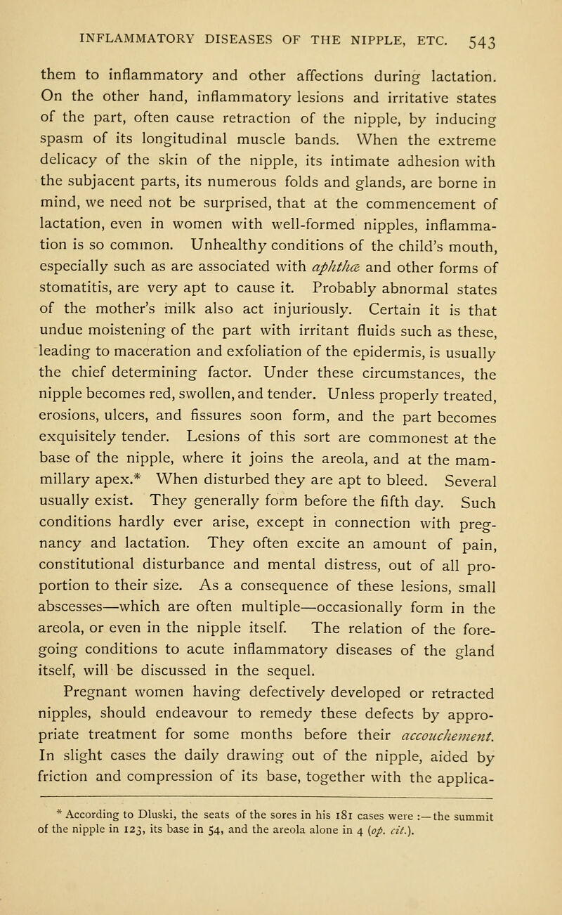 them to inflammatory and other affections during lactation. On the other hand, inflammatory lesions and irritative states of the part, often cause retraction of the nipple, by inducing spasm of its longitudinal muscle bands. When the extreme delicacy of the skin of the nipple, its intimate adhesion with the subjacent parts, its numerous folds and glands, are borne in mind, we need not be surprised, that at the commencement of lactation, even in women with well-formed nipples, inflamma- tion is so common. Unhealthy conditions of the child's mouth, especially such as are associated with aphtha and other forms of stomatitis, are very apt to cause it. Probably abnormal states of the mother's milk also act injuriously. Certain it is that undue moistening of the part with irritant fluids such as these, leading to maceration and exfoHation of the epidermis, is usually the chief determining factor. Under these circumstances, the nipple becomes red, swollen, and tender. Unless properly treated, erosions, ulcers, and fissures soon form, and the part becomes exquisitely tender. Lesions of this sort are commonest at the base of the nipple, where it joins the areola, and at the mam- millary apex.* When disturbed they are apt to bleed. Several usually exist. They generally form before the fifth day. Such conditions hardly ever arise, except in connection with preg- nancy and lactation. They often excite an amount of pain, constitutional disturbance and mental distress, out of all pro- portion to their size. As a consequence of these lesions, small abscesses—which are often multiple—occasionally form in the areola, or even in the nipple itself The relation of the fore- going conditions to acute inflammatory diseases of the gland itself, will be discussed in the sequel. Pregnant women having defectively developed or retracted nipples, should endeavour to remedy these defects by appro- priate treatment for some months before their accoucheuieyit. In slight cases the daily drawing out of the nipple, aided by friction and compression of its base, together with the applica- * According to Dluski, the seats of the sores in his 181 cases were :—the summit of the nipple in 123, its base in 54, and the areola alone in 4 {op. cit.).