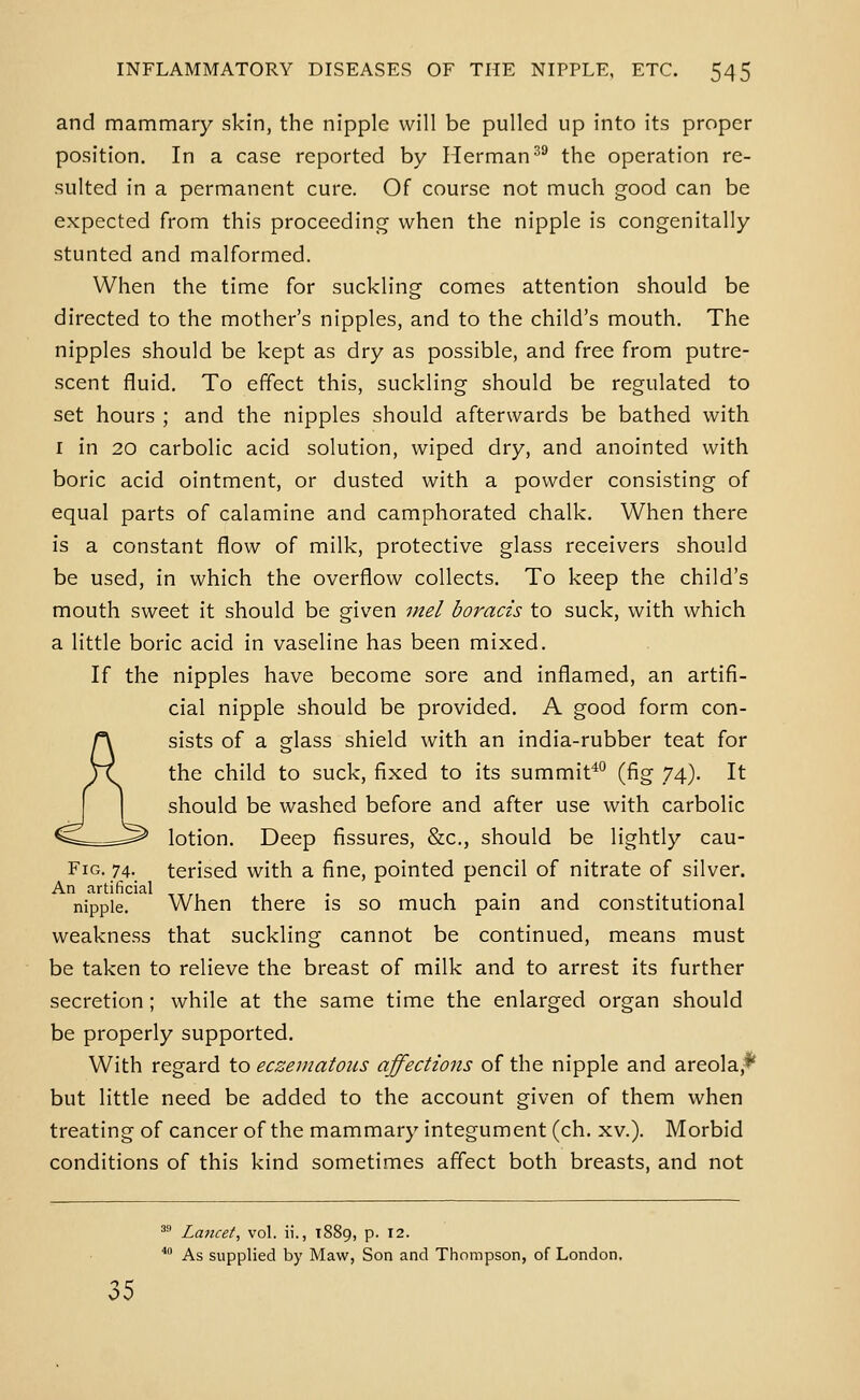 and mammary skin, the nipple will be pulled up into its proper position. In a case reported by Herman'' the operation re- sulted in a permanent cure. Of course not much good can be expected from this proceeding when the nipple is congenitally stunted and malformed. When the time for suckling comes attention should be directed to the mother's nipples, and to the child's mouth. The nipples should be kept as dry as possible, and free from putre- scent fluid. To effect this, suckling should be regulated to set hours ; and the nipples should afterwards be bathed with I in 20 carbolic acid solution, wiped dry, and anointed with boric acid ointment, or dusted with a powder consisting of equal parts of calamine and camphorated chalk. When there is a constant flow of milk, protective glass receivers should be used, in which the overflow collects. To keep the child's mouth sweet it should be given inel boracis to suck, with which a little boric acid in vaseline has been mixed. If the nipples have become sore and inflamed, an artifi- cial nipple should be provided. A good form con- sists of a glass shield with an india-rubber teat for the child to suck, fixed to its summit^ (fig 74). It should be washed before and after use with carbolic lotion. Deep fissures, 8z:c., should be lightly cau- FiG. 74. terised with a fine, pointed pencil of nitrate of silver. An artificial ,,.,,. , . , ... nipple. When there is so much pam and constitutional weakness that suckling cannot be continued, means must be taken to relieve the breast of milk and to arrest its further secretion ; while at the same time the enlarged organ should be properly supported. With regard to eczej7tatoiis affections of the nipple and areola,** but little need be added to the account given of them when treating of cancer of the mammary integument (ch. xv.). Morbid conditions of this kind sometimes affect both breasts, and not ^^ Lancet, vol. ii., 1889, p. 12. '' As supplied by Maw, Son and Thompson, of London.