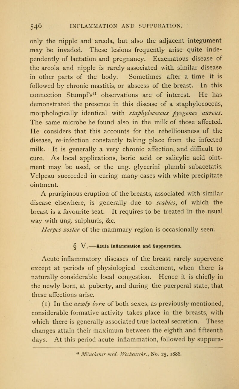 only the nipple and areola, but also the adjacent integument may be invaded. These lesions frequently arise quite inde- pendently of lactation and pregnancy. Eczematous disease of the areola and nipple is rarely associated with similar disease in other parts of the body. Sometimes after a time it is followed by chronic mastitis, or abscess of the breast. In this connection Stumpf's*^ observations are of interest. He has demonstrated the presence in this disease of a staphylococcus, morphologically identical with staphylococcus pyogenes aureus. The same microbe he found also in the milk of those affected. He considers that this accounts for the rebelliousness of the disease, re-infection constantly taking place from the infected milk. It is generally a very chronic affection, and difficult to cure. As local applications, boric acid or salicylic acid oint- ment may be used, or the ung. glycerini plumbi subacetatis. Velpeau succeeded in curing many cases with white precipitate ointment A pruriginous eruption of the breasts, associated with similar disease elsewhere, is generally due to scabies, of which the breast is a favourite seat. It requires to be treated in the usual way with ung. sulphuris, &c. Herpes zoster of the mammary region is occasionally seen. ^ V. Acute Inflammation and Suppuration. Acute inflammatory diseases of the breast rarely supervene except at periods of physiological excitement, when there is naturally considerable local congestion. Hence it is chiefly in the newly born, at puberty, and during the puerperal state, that these affections arise. (i) In the newly born of both sexes, as previously mentioned, considerable formative activity takes place in the breasts, with which there is generally associated true lacteal secretion. These changes attain their maximum between the eighth and fifteenth days. At this period acute inflammation, followed by suppura- *' Mutuhener 7ned, Wochenschr., No. 25, 1888.