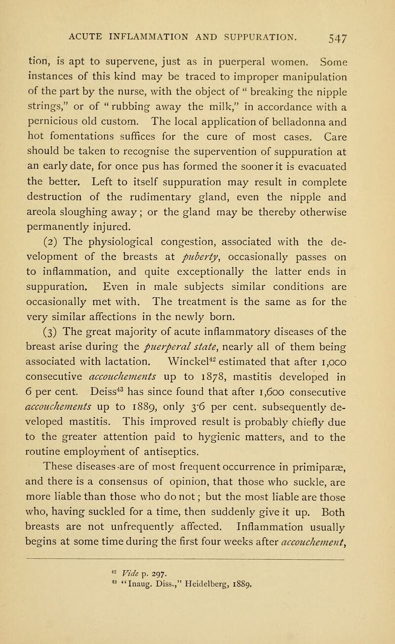 tion, is apt to supervene, just as in puerperal women. Some instances of this kind may be traced to improper manipulation of the part by the nurse, with the object of  breaking the nipple strings, or of  rubbing away the milk, in accordance with a pernicious old custom. The local application of belladonna and hot fomentations suffices for the cure of most cases. Care should be taken to recognise the supervention of suppuration at an early date, for once pus has formed the sooner it is evacuated the better. Left to itself suppuration may result in complete destruction of the rudimentary gland, even the nipple and areola sloughing away; or the gland may be thereby otherwise permanently injured. (2) The physiological congestion, associated with the de- velopment of the breasts at puberty, occasionally passes on to inflammation, and quite exceptionally the latter ends in suppuration. Even in male subjects similar conditions are occasionally met with. The treatment is the same as for the very similar affections in the newly born. (3) The great majority of acute inflammatory diseases of the breast arise during the puerperal state, nearly all of them being associated with lactation. WinckeP estimated that after i,oco consecutive accouchements up to 1878, mastitis developed in 6 per cent. Deiss'*^ has since found that after 1,600 consecutive accouchements up to 1889, only ^-^ per cent, subsequently de- veloped mastitis. This improved result is probably chiefly due to the greater attention paid to hygienic matters, and to the routine employment of antiseptics. These diseases-are of most frequent occurrence in primiparse, and there is a consensus of opinion, that those who suckle, are more liable than those who do not; but the most liable are those who, having suckled for a time, then suddenly give it up. Both breasts are not unfrequently affected. Inflammation usually begins at some time during the first four weeks after accoucJiemeiit, '- Vide p. 297. *^ Inaug. Diss., Heidelberg, 18S9.