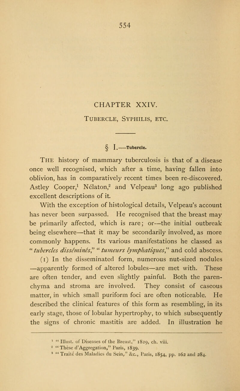 CHAPTER XXIV. Tubercle, Syphilis, etc. § I. Tubercle. The history of mammary tuberculosis is that of a disease once well recognised, which after a time, having fallen into oblivion, has in comparatively recent times been re-discovered. Astley Cooper,^ Nelaton,^ and Velpeau^ long ago published excellent descriptions of it. With the exception of histological details, Velpeau's account has never been surpassed. He recognised that the breast may be primarily affected, which is rare; or—the initial outbreak being elsewhere—that it may be secondarily involved, as more commonly happens. Its various manifestations he classed as  tubercles dissemines  tumeurs lyinphatigiies,'' and cold abscess. (i) In the disseminated form, numerous nut-sized nodules —apparently formed of altered lobules—are met with. These are often tender, and even slightly painful. Both the paren- chyma and stroma are involved. They consist of caseous matter, in which small puriform foci are often noticeable. He described the clinical features of this form as resembling, in its early stage, those of lobular hypertrophy, to which subsequently the signs of chronic mastitis arc added. In illustration he '  Illust. of Diseases of the Breast, 1829, cli. viii. ■^  These d'Aggregation, Paris, 1839. ^  Traite des Maladies du .Sein, &c., I'aris, 1854, pp. 162 and 284.