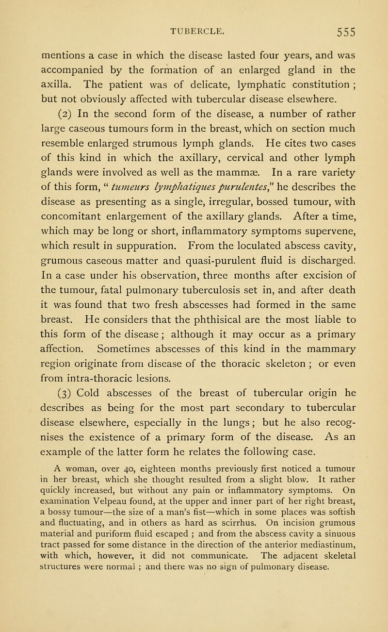 mentions a case in which the disease lasted four years, and was accompanied by the formation of an enlarged gland in the axilla. The patient was of delicate, lymphatic constitution ; but not obviously affected with tubercular disease elsewhere. (2) In the second form of the disease, a number of rather large caseous tumours form in the breast, which on section much resemble enlarged strumous lymph glands. He cites two cases of this kind in which the axillary, cervical and other lymph glands were involved as well as the mammae. In a rare variety of this form,  tuineurs lymphatiquespurule7ites he describes the disease as presenting as a single, irregular, bossed tumour, with concomitant enlargement of the axillary glands. After a time, which may be long or short, inflammatory symptoms supervene, which result in suppuration. From the loculated abscess cavity, grumous caseous matter and quasi-purulent fluid is discharged. In a case under his observation, three months after excision of the tumour, fatal pulmonary tuberculosis set in, and after death it was found that two fresh abscesses had formed in the same breast. He considers that the phthisical are the most liable to this form of the disease; although it may occur as a primary affection. Sometimes abscesses of this kind in the mammary region originate from disease of the thoracic skeleton ; or even from intra-thoracic lesions. (3) Cold abscesses of the breast of tubercular origin he describes as being for the most part secondary to tubercular disease elsewhere, especially in the lungs; but he also recog- nises the existence of a primary form of the disease. As an example of the latter form he relates the following case. A woman, over 40, eighteen months previously first noticed a tumour in her breast, which she thought resulted from a slight blow. It rather quickly increased, but without any pain or inflammatory symptoms. On examination Velpeau found, at the upper and inner part of her right breast, a bossy tumour—the size of a man's fist—which in some places was softish and fluctuating, and in others as hard as scirrhus. On incision grumous material and puriform fluid escaped ; and from the abscess cavity a sinuous tract passed for some distance in the direction of the anterior mediastinum, with which, however, it did not communicate. The adjacent skeletal structures were normal ; and there was no sign of pulmonary disease.