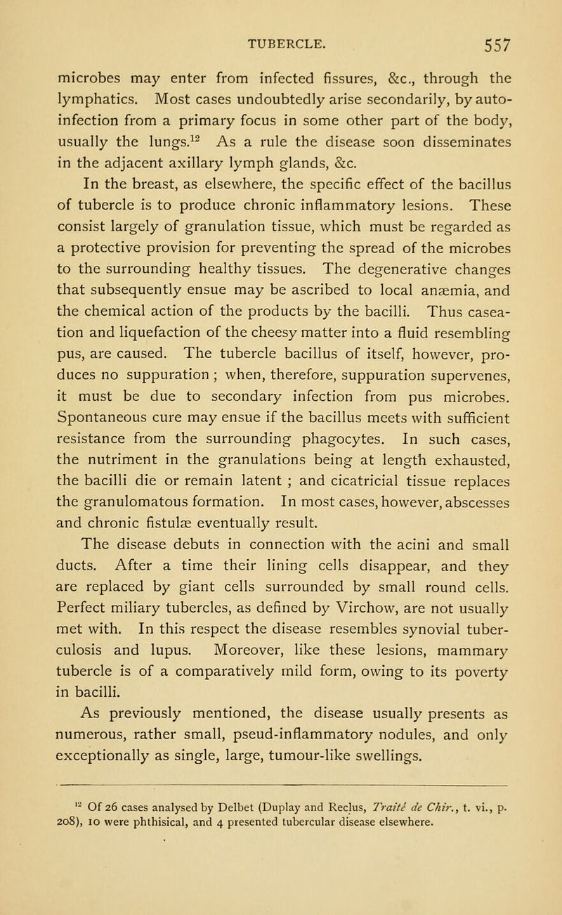 microbes may enter from infected fissures, &c., through the lymphatics. Most cases undoubtedly arise secondarily, by auto- infection from a primary focus in some other part of the body, usually the lungs.^^ As a rule the disease soon disseminates in the adjacent axillary lymph glands, &c. In the breast, as elsewhere, the specific effect of the bacillus of tubercle is to produce chronic inflammatory lesions. These consist largely of granulation tissue, which must be regarded as a protective provision for preventing the spread of the microbes to the surrounding healthy tissues. The degenerative changes that subsequently ensue may be ascribed to local anfemia, and the chemical action of the products by the bacilli. Thus casea- tion and liquefaction of the cheesy matter into a fluid resembling pus, are caused. The tubercle bacillus of itself, however, pro- duces no suppuration ; when, therefore, suppuration supervenes, it must be due to secondary infection from pus microbes. Spontaneous cure may ensue if the bacillus meets with sufficient resistance from the surrounding phagocytes. In such cases, the nutriment in the granulations being at length exhausted, the bacilli die or remain latent ; and cicatricial tissue replaces the granulomatous formation. In most cases, however, abscesses and chronic fistulae eventually result. The disease debuts in connection with the acini and small ducts. After a time their lining cells disappear, and they are replaced by giant cells surrounded by small round cells. Perfect miliary tubercles, as defined by Virchow, are not usually met with. In this respect the disease resembles synovial tuber- culosis and lupus. Moreover, like these lesions, mammary tubercle is of a comparatively mild form, owing to its poverty in bacilli. As previously mentioned, the disease usually presents as numerous, rather small, pseud-inflammatory nodules, and only exceptionally as single, large, tumour-like swellings. '- Of 26 cases analysed by Delbet (Duplay and Reclus, Traite de Chir., t. vi., p. 208), 10 were phthisical, and 4 presented tubercular disease elsewhere.