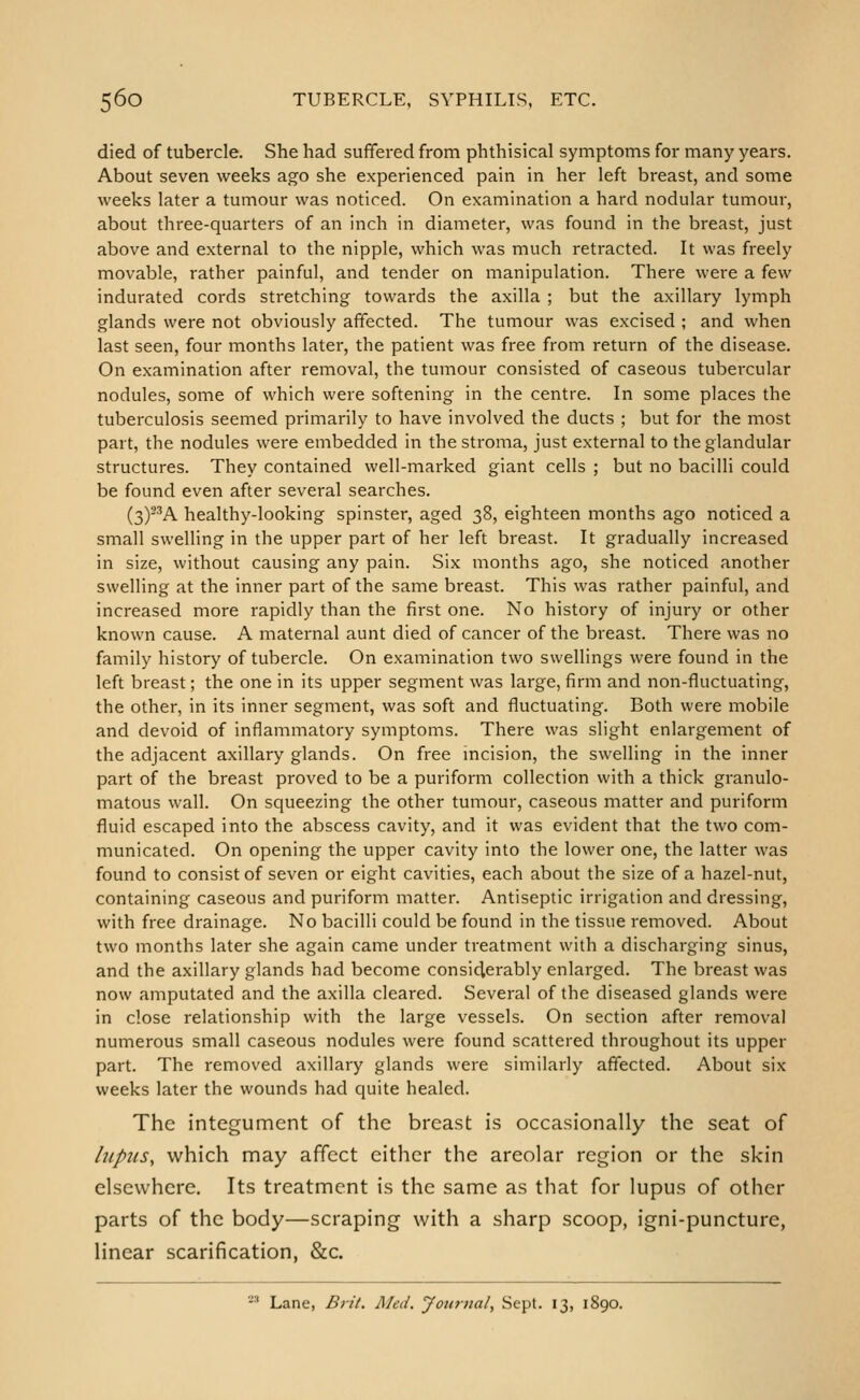 died of tubercle. She had suffered from phthisical symptoms for many years. About seven weeks ago she experienced pain in her left breast, and some weeks later a tumour was noticed. On examination a hard nodular tumour, about three-quarters of an inch in diameter, was found in the breast, just above and external to the nipple, which was much retracted. It was freely movable, rather painful, and tender on manipulation. There were a few indurated cords stretching towards the axilla ; but the axillary lymph glands were not obviously affected. The tumour was excised ; and when last seen, four months later, the patient was free from return of the disease. On examination after removal, the tumour consisted of caseous tubercular nodules, some of which were softening in the centre. In some places the tuberculosis seemed primarily to have involved the ducts ; but for the niost part, the nodules were embedded in the stroma, just external to the glandular structures. They contained well-marked giant cells ; but no bacilli could be found even after several searches. (3)-^A healthy-looking spinster, aged 38, eighteen months ago noticed a small sweUing in the upper part of her left breast. It gradually increased in size, without causing any pain. Six months ago, she noticed another swelling at the inner part of the same breast. This was rather painful, and increased more rapidly than the first one. No history of injury or other known cause. A maternal aunt died of cancer of the breast. There was no family history of tubercle. On examination two swellings were found in the left breast; the one in its upper segment was large, firm and non-fluctuating, the other, in its inner segment, was soft and fluctuating. Both were mobile and devoid of inflammatory symptoms. There was slight enlargement of the adjacent axillary glands. On free incision, the swelling in the inner part of the breast proved to be a puriform collection with a thick granulo- matous wall. On squeezing the other tumour, caseous matter and puriform fluid escaped into the abscess cavity, and it was evident that the two com- municated. On opening the upper cavity into the lower one, the latter was found to consist of seven or eight cavities, each about the size of a hazel-nut, containing caseous and puriform matter. Antiseptic irrigation and dressing, with free drainage. No bacilli could be found in the tissue removed. About two months later she again came under treatment with a discharging sinus, and the axillary glands had become considerably enlarged. The breast was now amputated and the axilla cleared. Several of the diseased glands were in close relationship with the large vessels. On section after removal numerous small caseous nodules were found scattered throughout its upper part. The removed axillary glands were similarly affected. About six weeks later the wounds had quite healed. The integument of the breast is occasionally the seat of lupus, which may affect either the areolar region or the skin elsewhere. Its treatment is the same as that for lupus of other parts of the body—scraping with a sharp scoop, igni-puncture, linear scarification, &c. ■-'■■' Lane, Brit. Med. Journal, Sept. 13, 1890.
