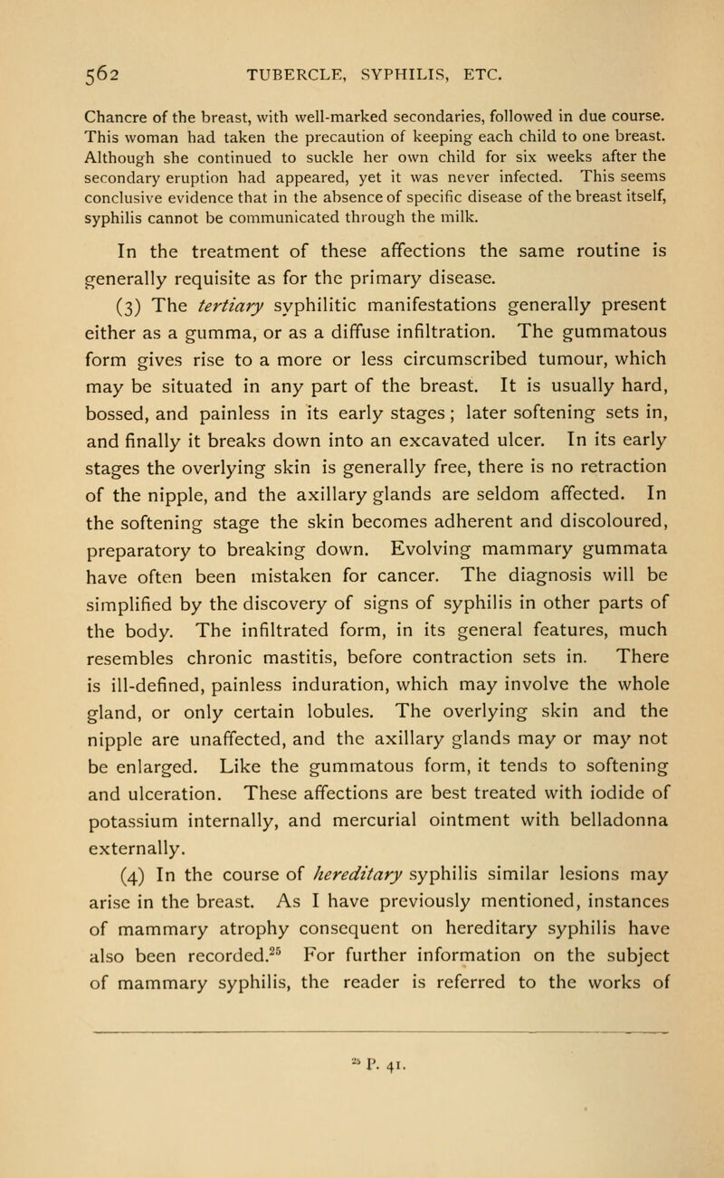 Chancre of the breast, with well-marked secondaries, followed in due course. This woman had taken the precaution of keeping each child to one breast. Although she continued to suckle her own child for six weeks after the secondary eruption had appeared, yet it was never infected. This seems conclusive evidence that in the absence of specific disease of the breast itself, syphilis cannot be communicated through the milk. In the treatment of these affections the same routine is generally requisite as for the primary disease. (3) The tertiary syphilitic manifestations generally present either as a gumma, or as a diffuse infiltration. The gummatous form gives rise to a more or less circumscribed tumour, which may be situated in any part of the breast. It is usually hard, bossed, and painless in its early stages; later softening sets in, and finally it breaks down into an excavated ulcer. In its early stages the overlying skin is generally free, there is no retraction of the nipple, and the axillary glands are seldom affected. In the softening stage the skin becomes adherent and discoloured, preparatory to breaking down. Evolving mammary gummata have often been mistaken for cancer. The diagnosis will be simplified by the discovery of signs of syphilis in other parts of the body. The infiltrated form, in its general features, much resembles chronic mastitis, before contraction sets in. There is ill-defined, painless induration, which may involve the whole gland, or only certain lobules. The overlying skin and the nipple are unaffected, and the axillary glands may or may not be enlarged. Like the gummatous form, it tends to softening and ulceration. These affections are best treated with iodide of potassium internally, and mercurial ointment with belladonna externally. (4) In the course of hereditary syphilis similar lesions may arise in the breast. As I have previously mentioned, instances of mammary atrophy consequent on hereditary syphilis have also been recorded.^^ For further information on the subject of mammary syphilis, the reader is referred to the works of -^ P. 41.