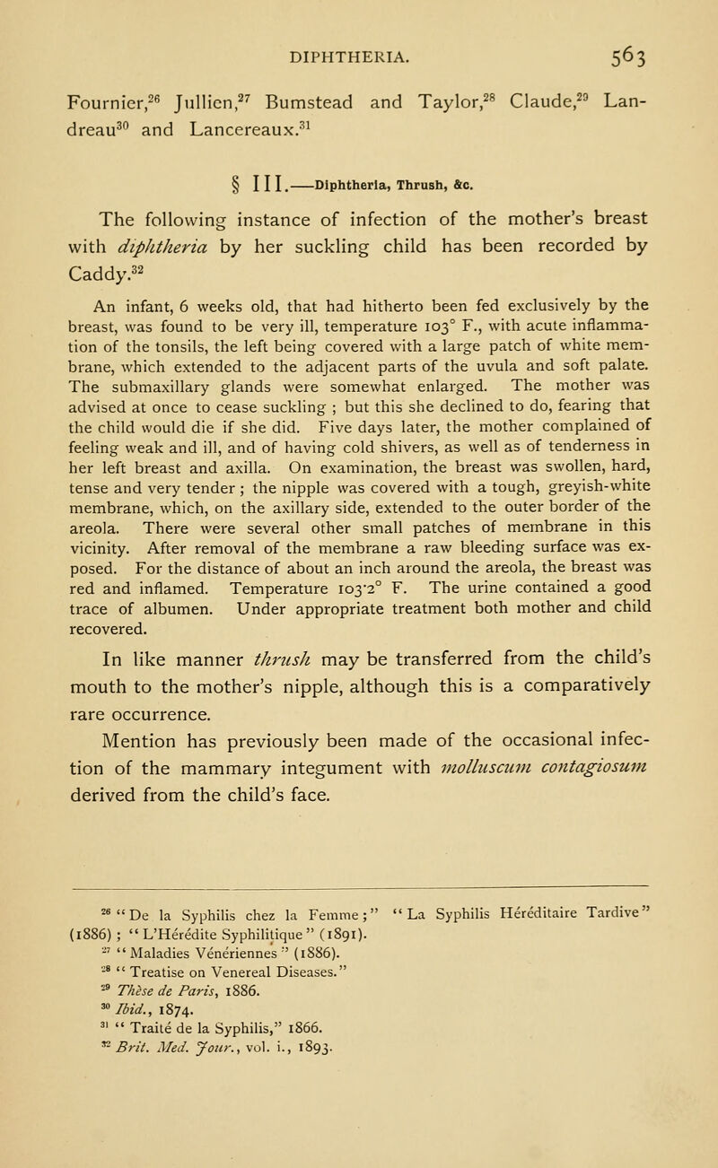 Fournier,^^ Jullicn,^'' Bumstead and Taylor/^ Claude/^ Lan- dreau^° and Lancereaux.^^ § III. Diphtheria, Thrush, &c. The following instance of infection of the mother's breast with diphtheria by her suckling child has been recorded by Caddy.32 An infant, 6 weeks old, that had hitherto been fed exclusively by the breast, was found to be very ill, temperature 103° F., with acute inflamma- tion of the tonsils, the left being covered with a large patch of white mem- brane, which extended to the adjacent parts of the uvula and soft palate. The submaxillary glands were somewhat enlarged. The mother was advised at once to cease suckling ; but this she declined to do, fearing that the child would die if she did. Five days later, the mother complained of feeling weak and ill, and of having cold shivers, as well as of tenderness in her left breast and axilla. On examination, the breast was swollen, hard, tense and very tender ; the nipple was covered with a tough, greyish-white membrane, which, on the axillary side, extended to the outer border of the areola. There were several other small patches of membrane in this vicinity. After removal of the membrane a raw bleeding surface was ex- posed. For the distance of about an inch around the areola, the breast was red and inflamed. Temperature 103-2° F. The urine contained a good trace of albumen. Under appropriate treatment both mother and child recovered. In like manner thrush may be transferred from the child's mouth to the mother's nipple, although this is a comparatively rare occurrence. Mention has previously been made of the occasional infec- tion of the mammary integument with niolhtscuin contagiosum derived from the child's face. ^*De la Syphilis chez la Femme; La Syphilis Hereditaire Tardive (1886) ; L'Heredite Syphilitique  (1891). '-'  Maladies Veneriennes •' (1886). -°  Treatise on Venereal Diseases. -» Thlse de Paris, 1886. ^ Ibid., 1874. 5'  Traile de la Syphilis, 1866. ^- Brit. Med. Jour., vol. i., 1893.