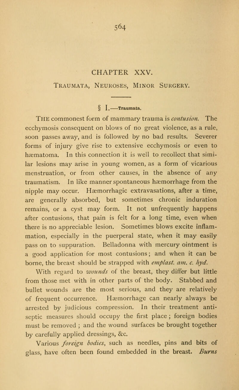 CHAPTER XXV. Traumata, Neuroses, Minor Surgery. § I. Traumata. The commonest form of mammary trauma is contusion. The ecchymosis consequent on blows of no great violence, as a rule, soon passes away, and is followed by no bad results. Severer forms of injury give rise to extensive ecchymosis or even to haematoma. In this connection it is well to recollect that simi- lar lesions may arise in young women, as a form of vicarious menstruation, or from other causes, in the absence of any traumatism. In like manner spontaneous haemorrhage from the nipple may occur. Haimorrhagic extravasations, after a time, are generally absorbed, but sometimes chronic induration remains, or a cyst may form. It not unfrequently happens after contusions, that pain is felt for a long time, even when there is no appreciable lesion. Sometimes blows excite inflam- mation, especially in the puerperal state, when it may easily pass on to suppuration. Belladonna with mercury ointment is a good application for most contusions; and when it can be borne, the breast should be strapped with emplast. am. c. hyd. With regard to zvoiuids of the breast, they differ but little from those met with in other parts of the body. Stabbed and bullet wounds are the most serious, and they are relatively of frequent occurrence. Haemorrhage can nearly always be arrested by judicious compression. In their treatment anti- septic measures should occupy the first place ; foreign bodies must be removed ; and the wound surfaces be brought together by carefully applied dressings, &c. Various foreign bodies^ such as needles, pins and bits of glass, have often been found embedded in the breast. Burns