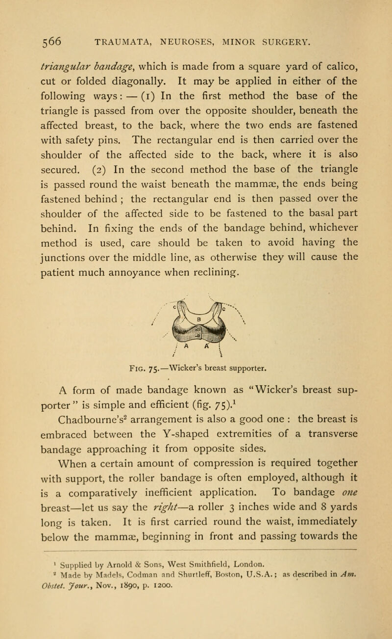triangular bandage, which is made from a square yard of calico, cut or folded diagonally. It may be applied in either of the following ways: — (i) In the first method the base of the triangle is passed from over the opposite shoulder, beneath the affected breast, to the back, where the two ends are fastened with safety pins. The rectangular end is then carried over the shoulder of the affected side to the back, where it is also secured. (2) In the second method the base of the triangle is passed round the waist beneath the mammae, the ends being fastened behind ; the rectangular end is then passed over the shoulder of the affected side to be fastened to the basal part behind. In fixing the ends of the bandage behind, whichever method is used, care should be taken to avoid having the junctions over the middle line, as otherwise they will cause the patient much annoyance when reclining. Fig. 75.—Wicker's breast supporter. A form of made bandage known as Wicker's breast sup- porter is simple and efficient (fig. 75).^ Chadbourne's^ arrangement is also a good one : the breast is embraced between the Y-shaped extremities of a transverse bandage approaching it from opposite sides. When a certain amount of compression is required together with support, the roller bandage is often employed, although it is a comparatively inefficient application. To bandage one breast—let us say the rigJit—a roller 3 inches wide and 8 yards long is taken. It is first carried round the waist, immediately below the mammae, beginning in front and passing towards the ' Supplied by Arnold & Sons, West Sniithfield, London. * Made by Madels, Codman and Shurtleff, Boston, U.S.A.; as described in Am, Obstet. Jour., Nov., 1890, p. I2CXJ.