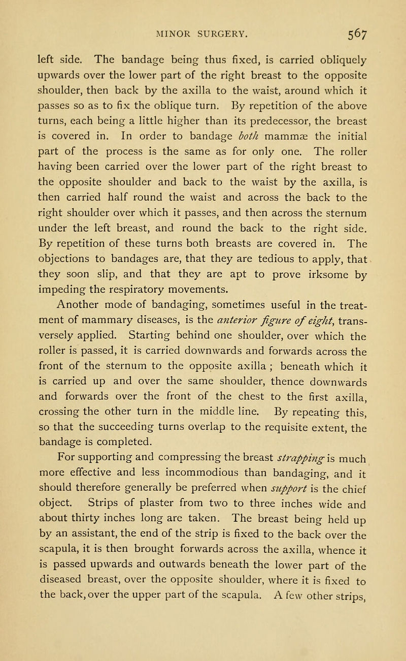 left side. The bandage being thus fixed, is carried obliquely upwards over the lower part of the right breast to the opposite shoulder, then back by the axilla to the waist, around which it passes so as to fix the oblique turn. By repetition of the above turns, each being a little higher than its predecessor, the breast is covered in. In order to bandage both mammae the initial part of the process is the same as for only one. The roller having been carried over the lower part of the right breast to the opposite shoulder and back to the waist by the axilla, is then carried half round the waist and across the back to the right shoulder over which it passes, and then across the sternum under the left breast, and round the back to the right side. By repetition of these turns both breasts are covered in. The objections to bandages are, that they are tedious to apply, that they soon slip, and that they are apt to prove irksome by impeding the respiratory movements. Another mode of bandaging, sometimes useful in the treat- ment of mammary diseases, is the anterior figure of eight, trans- versely applied. Starting behind one shoulder, over which the roller is passed, it is carried downwards and forwards across the front of the sternum to the opposite axilla ; beneath which it is carried up and over the same shoulder, thence downwards and forwards over the front of the chest to the first axilla, crossing the other turn in the middle line. By repeating this, so that the succeeding turns overlap to the requisite extent, the bandage is completed. For supporting and compressing the breast strapping \z much more effective and less incommodious than bandaging, and it should therefore generally be preferred when support is the chief object. Strips of plaster from two to three inches wide and about thirty inches long are taken. The breast being held up by an assistant, the end of the strip is fixed to the back over the scapula, it is then brought forwards across the axilla, whence it is passed upwards and outwards beneath the lower part of the diseased breast, over the opposite shoulder, where it is fixed to the back, over the upper part of the scapula. A few other strips,