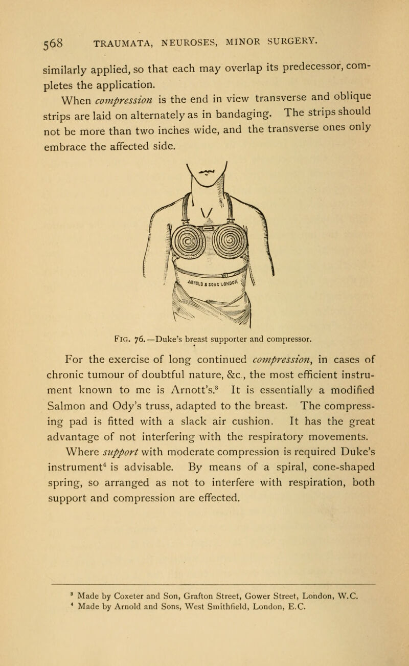 similarly applied, so that each may overlap its predecessor, com- pletes the application. When compression is the end in view transverse and oblique strips are laid on alternately as in bandaging. The strips should not be more than two inches wide, and the transverse ones only embrace the affected side. Fig. 76.—Duke's breast supporter and compressor. For the exercise of long continued compression, in cases of chronic tumour of doubtful nature, &c, the most efficient instru- ment known to me is Arnott's.'' It is essentially a modified Salmon and Ody's truss, adapted to the breast. The compress- ing pad is fitted with a slack air cushion. It has the great advantage of not interfering with the respiratory movements. Where support with moderate compression is required Duke's instrumenf* is advisable. By means of a spiral, cone-shaped spring, so arranged as not to interfere with respiration, both support and compression are effected. ' Made by Coxeter and Son, Grafton Street, Gower Street, London, W.C. * Made by Arnold and Sons, West Smithfield, London, E.G.