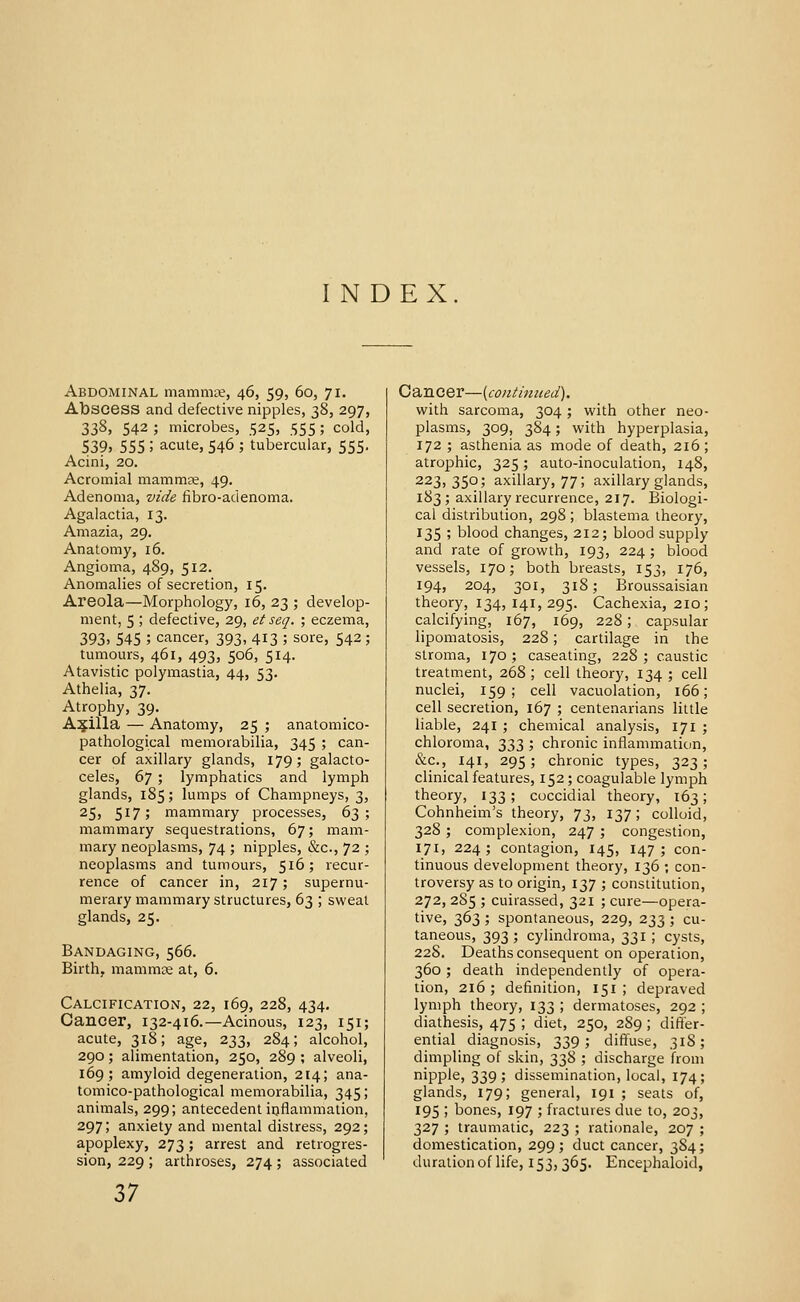 INDEX Abdominal mammte, 46, 59, 60, 71. Abscess and defective nipples, 38, 297, 338, 542 ; microbes, 525, 555 ; cold, 539, 555 ; acute, 546 ; tubercular, 555. Acini, 20. Acromial mammce, 49. Adenoma, vide fibro-adenoma. Agalactia, 13. Amazia, 29. Anatomy, 16. Angioma, 489, 512. Anomalies of secretion, 15. Areola—Morphology, 16, 23 ; develop- ment, 5 ; defective, 29, et seq. ; eczema, 393> 545 ; cancer, 393, 413 ; sore, 542 ; tumours, 461, 493, 506, 514. Atavistic polymastia, 44, 53. Athelia, 37. Atrophy, 39. Axilla — Anatomy, 25 ; anatomico- pathological memorabilia, 345 ; can- cer of axillary glands, 179; galacto- celes, (>^ ; lymphatics and lymph glands, 185; lumps of Champneys, 3, 25, 517; mammary processes, dT,; mammary sequestrations, 67; mam- mary neoplasms, 74 ; nipples, &c., 72 ; neoplasms and tumours, 516; recur- rence of cancer in, 217; supernu- merary mammary structures, 63 ; sweat glands, 25. Bandaging, 566. Birth, mammee at, 6. Calcification, 22, 169, 228, 434. Cancer, 132-416.—Acinous, 123, 151; acute, 318; age, 233, 284; alcohol, 290; alimentation, 250, 289 ; alveoli, 169; amyloid degeneration, 214; ana- tomico-pathological memorabilia, 345; animals, 299; antecedent inflammation, 297; anxiety and mental distress, 292; apoplexy, 273; arrest and retrogres- sion, 229 ; arthroses, 274 ; associated Cancer—{continued). with sarcoma, 304 ; with other neo- plasms, 309, 384; with hyperplasia, 172 ; asthenia as mode of death, 216 ; atrophic, 325; auto-inoculation, 148, 223,350; axillary, 77; axillary glands, 183; axillary recurrence, 217. Biologi- cal distribution, 298 ; blastema theory, 135 ; blood changes, 212; blood supply and rate of growth, 193, 224; blood vessels, 170; both breasts, 153, 176, 194, 204, 301, 318; Broussaisian theory, 134, 141, 295. Cachexia, 210; calcifying, 167, 169, 228; capsular lipomatosis, 228; cartilage in the stroma, 170 ; caseating, 228 ; caustic treatment, 268 ; cell theory, 134 ; cell nuclei, 159; cell vacuolation, 166; cell secretion, 167 ; centenarians little liable, 241 ; chemical analysis, 171 ; chloroma, 333 ; chronic inflammation, &c., 141, 295; chronic types, 323; clinical features, 152; coagulable lymph theory, 133; coccidial theory, 163; Cohnheim's theory, 73, 137; colloid, 328 ; complexion, 247 ; congestion, 171, 224; contagion, 145, 147; con- tinuous development theory, 136 ; con- troversy as to origin, 137 ; constitution, 272, 2S5 ; cuirassed, 321 ; cure—opera- tive, 363 ; spontaneous, 229, 233 ; cu- taneous, 393 ; cylindroma, 331 ; cysts, 22S. Deaths consequent on operation, 360 ; death independently of opera- tion, 216 ; definition, 151 ; depraved lymph theory, 133 ; dermatoses, 292 ; diathesis, 475 ; diet, 250, 289; differ- ential diagnosis, 339; diffuse, 318; dimpling of skin, 338 ; discharge from nipple, 339; dissemination, local, 174; glands, 179; general, 191 ; seats of, 195 ; bones, 197 ; fractures due to, 203, 327 ; traumatic, 223 ; rationale, 207 ; domestication, 299; duct cancer, 384; duration of life, 153, 365. Encephaloid,