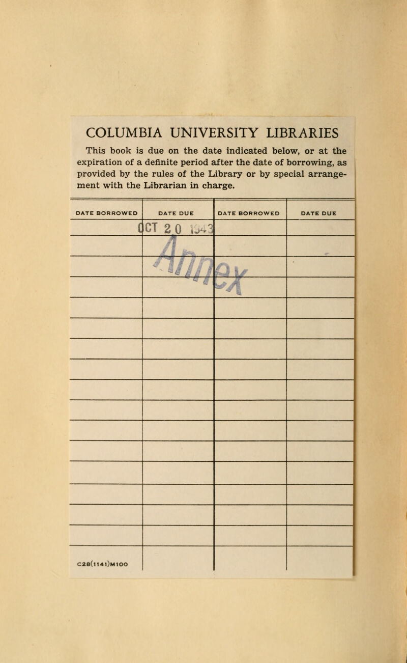 COLUMBIA UNIVERSITY LIBRARIES This book is due on the date indicated below, or at the expiration of a definite period after the date of borrowing, £is provided by the rules of the Library or by special arrange- ment with the Librarian in charge. DATE BORROWED DATE DUE DATE BORROWED DATE DUE ( CT 2 0 iv^3 # c2e(ii40Mioo