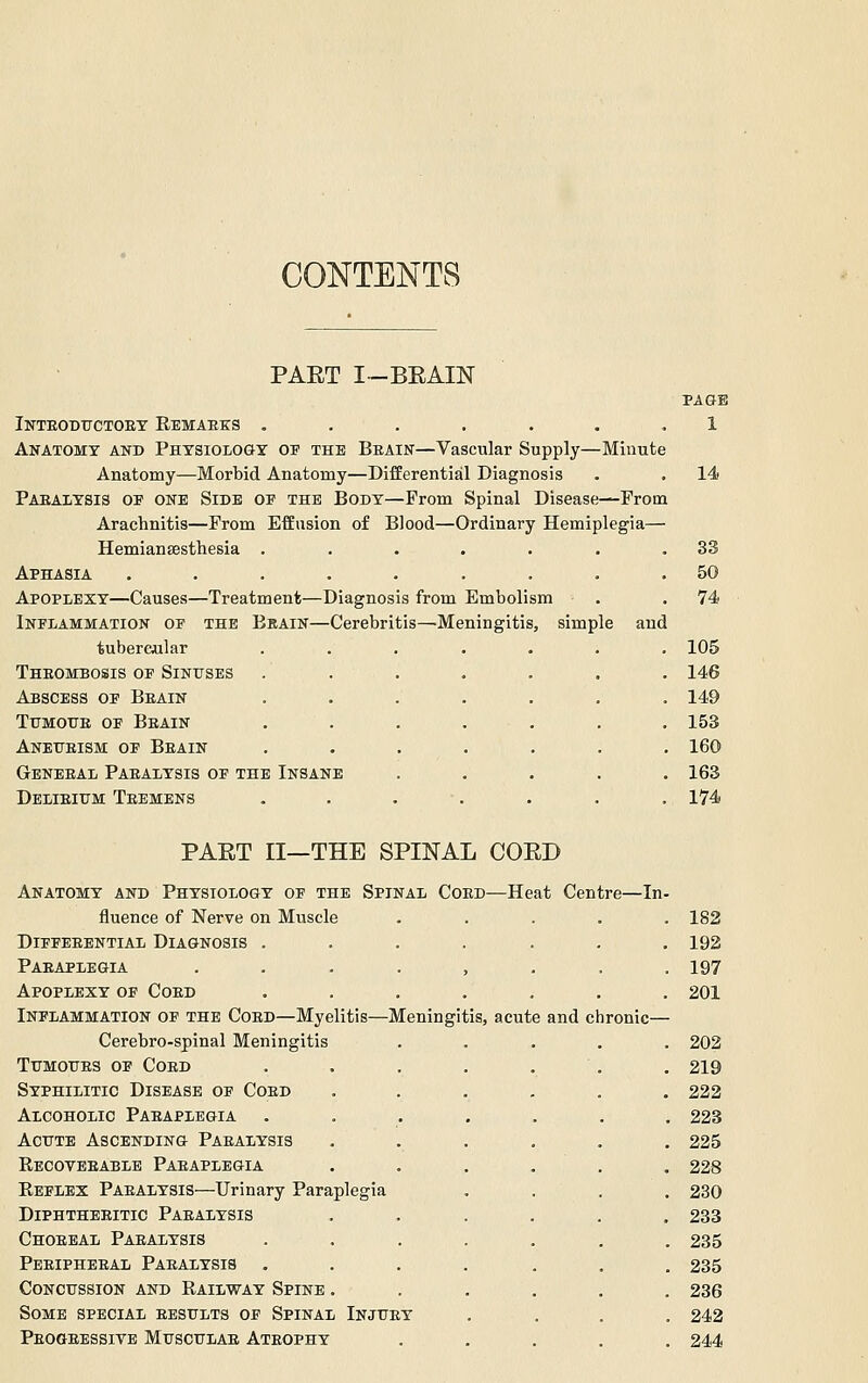 CONTENTS PART I-BEAIN PAGE Inteodttctoey Eemaees ....... 1 Anatomy and Physiology of the Beain—Vascular Supply—Minute Anatomy—Morbid Anatomy—Differential Diagnosis . . 14 Paealysis op one Side of the Body—Prom Spinal Disease—From Arachnitis—From Effusion of Blood—Ordinary Hemiplegia— Hemiansesthesia . . . . . . ,33 Aphasia ......... 50 Apoplexy—Causes—Treatment—Diagnosis from Embolism . .74 Inflammation of the Brain—Cerebritis—Meningitis, simple and tubereular ....... 105 Theombosis of Sinuses ....... 146 Abscess of Beain ....... 149 TuMOUE OF Beain . . . . . . . 153 Anetteism of Beain ....... 160 Gbneeal Paealysis of the Insane ..... 163 Delieium Teemens ....... 174 PART 11—THE SPINAL CORD Anatomy and Physiology of the Spinal Coed—Heat Centre—In- fluence of Nerve on Muscle ..... 182 diffeeential diagnosis ....... 192 Paeaplegia ........ 197 Apoplexy of Coed ....... 201 Inflammation of the Coed—Myelitis—Meningitis, acute and chronic— Cerebro-spinal Meningitis ..... 202 TuMouES OF Coed . . . . . . . 219 Syphilitic Disease of Coed ...... 222 Alcoholic Paeaplegia ....... 223 Acute Ascending Paealysis ...... 225 Recoteeable Paeaplegia ...... 228 Reflex Paealysis—Urinary Paraplegia .... 230 Diphtheeitic Paealysis ...... 233 Choeeal Paealysis ....... 235 Peeipheeal Paealysis ....... 235 Concussion and Railway Spine ...... 236 Some special eesults of Spinal Injuey .... 242 Peogeessive Musculae Ateophy ..... 244