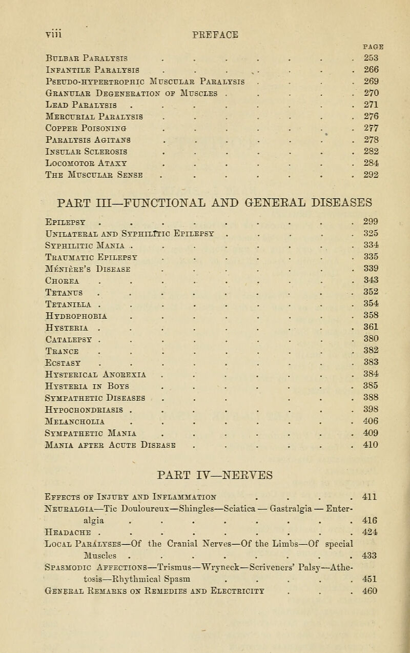 Vlll PREFACE PAGE BuLBAE Paralysis ....... 253 Infa>'the Paeaiysis . . . , . 266 PSETTDO-HYPEETEOPHIC MUSCULAE PaEALYSIS . 269 Geanulae Degeneeation of Muscles . . 270 Lead Paealysis .... . 271 Meecceiax Paealysis . 276 CoppEE Poisoj«-iyG . 277 Paealysis AGiTAJfS . 278 IXSTT.AE SCLEEOSIS . 282 LocoiiOTOE Ataxy . 284 The Musculae Sense . 292 PAET in—FimCTIONAL AND G-ENEEAL DISEASES Epilepsy . 299 UiriLATEEAL AJTD SyPHILTIIC EpILEPSY . 325 Syphilitic Mania . . 334 Teathiatic Epilepsy . 335 Menieee's Disease . 339 Choeea . 343 Teta>t:s . 352 Tetantclla . . 354 Hydeophobia . 358 Hysteeia . . 361 Catalepsy . . 380 Teance . 382 Ecstasy . 383 Hysteeical Anoeexia . 384 Hysteeia in Boys . 385 Sympathetic Diseases . 388 Hypochondeiasis . . 398 Melancholia . 406 Sympathetic Mania . 409 Mania aetee Acut E DiSE. iSB . 410 PAET lY—NEEYES Effects of Injtjey and Inflammation . . . .411 Netjealgia—Tic Douloureux—Shingles—Sciatica — Gastralgia — Enter algia ....... Headache ........ Local Paealyses—Of the Cranial Xerves—Of the Limbs—Of special Muscles ....... Spasmodic Affections—Trismus—Wryneck—Scriveners' Palsy—Athe tosis—Rhythmical Spasm .... Gekeeal Remaees on Remedies akd Electeicity 416 424 433 451 460