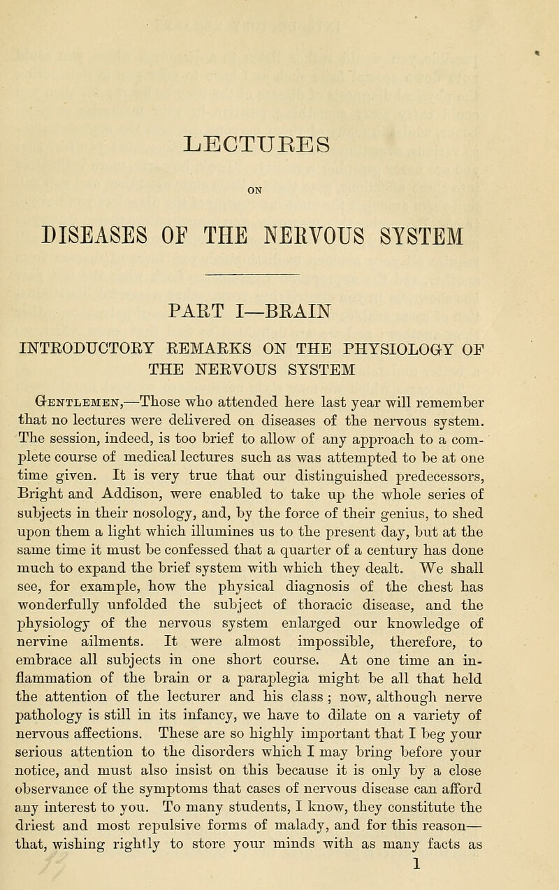 DISEASES OF THE NERVOUS SYSTEM PART I—BRAIN INTEODUCTOEY EEMAEKS ON THE PHYSIOLOGY OF THE NEEVOIJS SYSTEM Gentlemen,—Those wlio attended liere last year will remember that no lectures were delivered on diseases of the nervous system. The session, indeed, is too brief to allow of any approach to a com- plete course of medical lectures such as was attempted to be at one time given. It is very true that our distinguished predecessors, Bright and Addison, were enabled to take up the whole series of subjects in their nosology, and, by the force of their genius, to shed upon them a light which illumines us to the present day, but at the same time it must be confessed that a quarter of a century has done much to expand the brief system with which they dealt. We shall see, for example, how the physical diagnosis of the chest has wonderfully unfolded the subject of thoracic disease, and the physiology of the nervous system enlarged our knowledge of nervine ailments. It were almost impossible, therefore, to embrace all subjects in one short course. At one time an in- flammation of the brain or a paraplegia might be all that held the attention of the lecturer and his class ; now, although nerve pathology is still in its infancy, we have to dilate on a variety of nervous affections. These are so highly important that I beg your serious attention to the disorders which I may bring before your notice, and must also insist on this because it is only by a close observance of the symptoms that cases of nervous disease can afford any interest to you. To many students, I know, they constitute the driest and most repulsive forms of malady, and for this reason— that, wishing rightly to store your minds with as many facts as