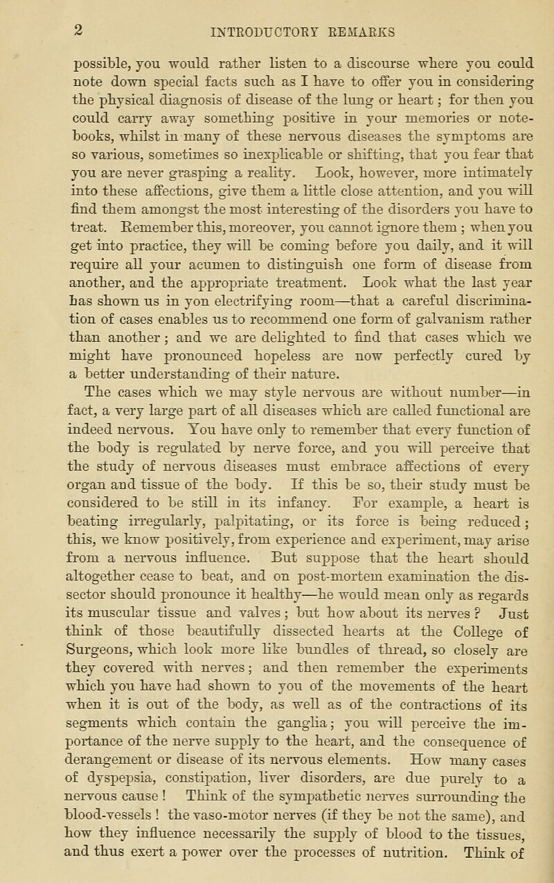 possible, you would rather listen to a discourse where you could uote down special facts such as I have to offer you in considering the physical diagnosis of disease of the lung or heart; for then you could carry away something positive in your memories or note- books, whilst in many of these nervous diseases the symptoms are so various, sometimes so inexplicable or shifting, that you fear that you are never grasping a reality. Look, however, more intimately into these affections, give them a little close attention, and you will find them amongst the most interesting of the disorders you have to treat. Eemember this, moreover, you cannot ignore them ; when you get into practice, they will be comiag before you daily, and it will require all your acumen to distinguish one fonn of disease from another, and the appropriate treatment. Look what the last year has shown us in yon electrifying room—that a careful discrimina- tion of cases enables us to recommend one form of galvanism rather than another ; and we are delighted to find that cases which we might have pronounced hopeless are now perfectly cured by a better understanding of their nature. The cases which we may style nervous are without number—in fact, a very large part of all diseases which are called fimctional are indeed nervous. You have only to remember that every function of the body is regulated by nerve force, and you will perceive that the study of nervous diseases must embrace affections of every organ and tissue of the body. If this be so, their study must be considered to be still in its infancy. For example, a heart is beating irregularly, palpitating, or its force is being reduced; this, we know positively, from experience and experiment, may arise fi'om a nervous influence. But suppose that the heart should altogether cease to beat, and on post-mortem examination the dis- sector should pronounce it healthy—he would mean only as regards its muscular tissue and valves ; but how about its nerves ? Just think of those beautifully dissected hearts at the College of Surgeons, which look more like bundles of thread, so closely are they covered with nerves; and then remember the expeiiments which you have had shown to you of the movements of the heart when it is out of the body, as well as of the contractions of its segments which contain the ganglia; you will perceive the im- portance of the nerve supply to the heart, and the consequence of derangement or disease of its nervous elements. How many cases of dyspepsia, constipation, liver disorders, are due jxirely to a nervous cause ! Think of the sympathetic nerves surroundino- the blood-vessels ! the vaso-motor nerves (if they be not the same), and how they influence necessaiily the suj^ply of blood to the tissues, and thus exert a power over the processes of nutrition. Think of