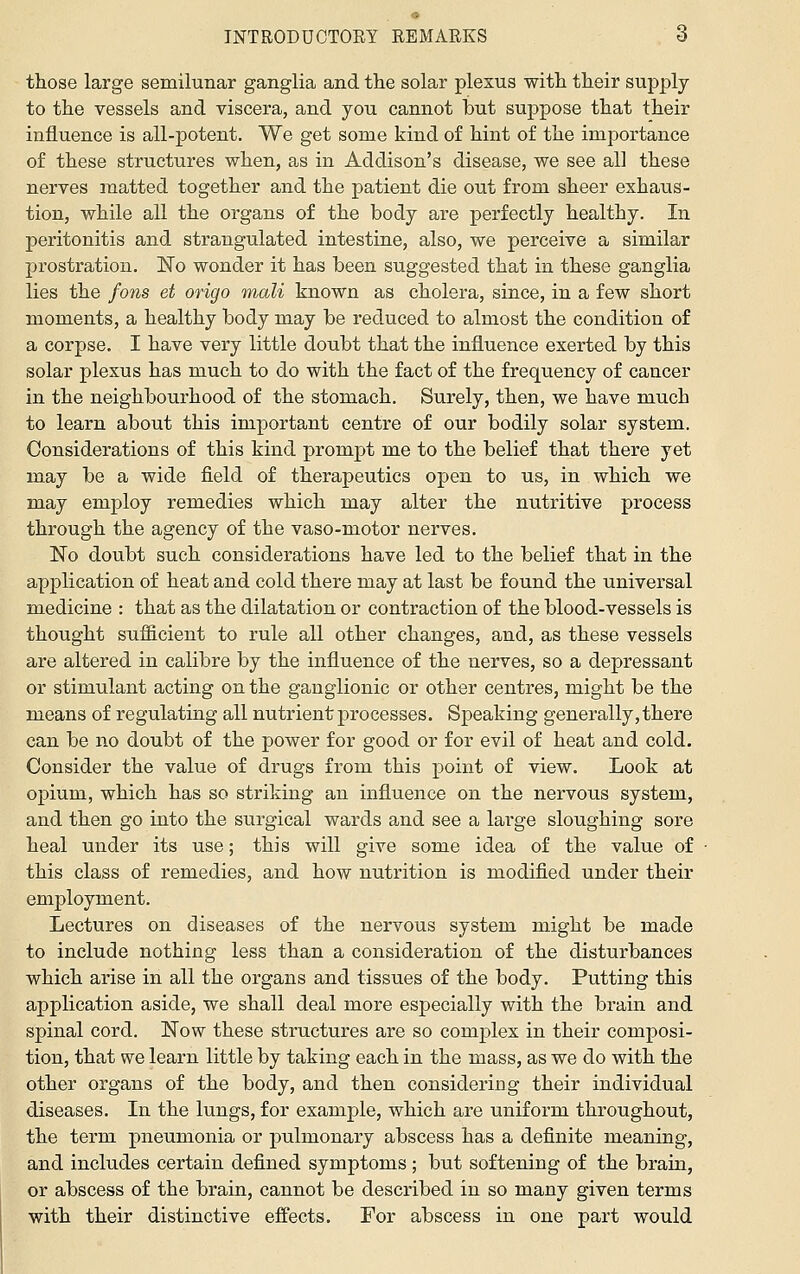 those large semilunar ganglia and the solar plexus with their supply to the vessels and viscera, and you cannot but suppose that their influence is all-potent. We get some kind of hint of the importance of these structures when, as in Addison's disease, we see all these nerves matted together and the patient die out from sheer exhaus- tion, while all the organs of the body are perfectly healthy. In peritonitis and strangulated intestine, also, we perceive a similar prostration. No wonder it has been suggested that in these ganglia lies the fons et origo mali known as cholera, since, in a few short moments, a healthy body may be reduced to almost the condition of a corpse. I have very little doubt that the influence exerted by this solar plexus has much to do with the fact of the frequency of cancer in the neighbourhood of the stomach. Surely, then, we have much to learn about this important centre of our bodily solar system. Considerations of this kind prompt me to the belief that there yet may be a wide field of therapeutics open to us, in which we may employ remedies which may alter the nutritive process through the agency of the vaso-motor nerves. No doubt such considerations have led to the belief that in the application of heat and cold there may at last be found the universal medicine : that as the dilatation or contraction of the blood-vessels is thought sufficient to rule all other changes, and, as these vessels are altered in calibre by the influence of the nerves, so a depressant or stimulant acting on the ganglionic or other centres, might be the means of regulating all nutrient processes. Speaking generally, there can be no doubt of the power for good or for evil of heat and cold. Consider the value of drugs from this point of view. Look at opium, which has so striking an influence on the nervous system, and then go into the surgical wards and see a large sloughing sore heal under its use; this will give some idea of the value of this class of remedies, and how nutrition is modified under their employment. Lectures on diseases of the nervous system might be made to include nothing less than a consideration of the disturbances which arise in all the organs and tissues of the body. Putting this application aside, we shall deal more especially with the brain and spinal cord. Now these structures are so complex in their composi- tion, that we learn little by taking each in the mass, as we do with the other organs of the body, and then considering their individual diseases. In the lungs, for example, which are uniform throughout, the term pneumonia or pulmonary abscess has a definite meaning, and includes certain defined symptoms ; but softening of the brain, or abscess of the brain, cannot be described in so many given terms with their distinctive effects. For abscess in one part would