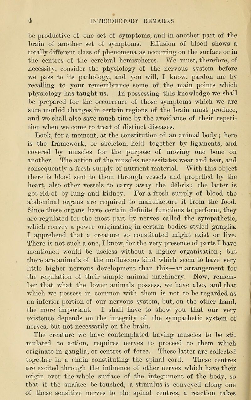 be productive of one set of symptoms, and in anotlier part of tlie brain of anotlier set of symptoms. Effusion of blood sbows a totally different class of phenomena as occurring on tbe surface or in the centres of the cerebral hemispheres. We must, therefore, of necessity, consider the physiology of the nervous system before we pass to its pathology, and you will, I tnow, pardon me by recalling to your remembrance some of the main points which physiology has taught us. In possessing this knowledge we shall be prepared for the occurrence of those symptoms which we are sure morbid changes in certain regions of the brain must produce, and we shall also save much time by the avoidance of their repeti- tion when we come to treat of distinct diseases. Look, for a moment, at the constitution of an animal body; here is the framework, or skeleton, held together by ligaments, and covered by muscles for the purpose of moving one bone on another. The action of the muscles necessitates wear and tear, and consequently a fresh supply of nutrient material. With this object there is blood sent to them through vessels and propelled by the heart, also other vessels to carry away the debris ; the latter is got rid of by lung and kidney. For a fresh supply of blood the abdominal organs are required to manufacture it from the food. Since these organs have certain definite functions to perform, they are regulated for the most part by nerves called the sympathetic, which convey a power originating in certain bodies styled ganglia. I apprehend that a creature so constituted might exist or live. There is not such a one, I know, for the very presence of j)arts I have mentioned would be useless without a higher organisation; but there are animals of the molluscous kind which seem to have very little higher nervous development than this—an arrangement for the regulation of their simple animal machinery. Now, remem- ber that what the lower animals possess, we have also, and that which we possess in common with them is not to be regarded as an inferior portion of our nervous system, but, on the other hand, the more important. I shall have to show you that our very existence depends on the integrity of the sympathetic system of nerves, but not necessarily on the brain. The creature we have contemplated having muscles to be sti- mulated to action, requires nerves to proceed to them which originate in ganglia, or centres of force. These latter are collected together in a chain constituting the spinal cord. These centres are excited through the influence of other nerves which have their origin over the whole surface of the integument of the body, so that if the surface be touched, a stimulus is conveyed along one of these sensitive nerves to the spinal centres, a reaction takes