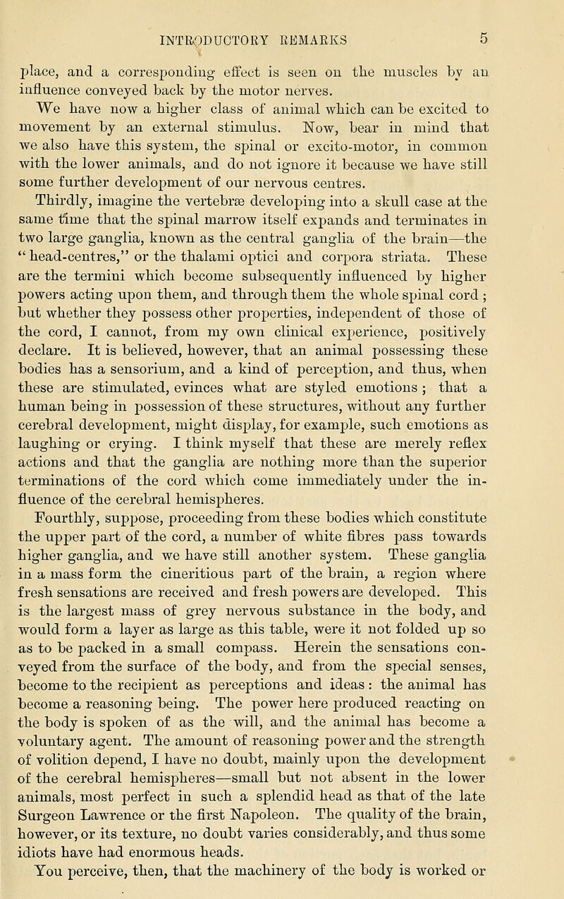 place, and a corresponding effect is seen on the muscles by an influence conveyed back by the motor nerves. We have now a higher class of animal which can be excited to movement by an external stimulus. iSTow, bear in mind that we also have this system, the spinal or excito-motor, in common with the lower animals, and do not ignore it because we have still some further development of our nervous centres. Thirdly, imagine the vertebras developing into a skull case at the same time that the spinal marrow itself expands and terminates in two large ganglia, known as the central ganglia of the brain—the  head-centres, or the thalami optici and corpora striata. These are the termini which become subsequently influenced by higher powers acting upon them, and through them the whole spinal cord ; but whether they possess other properties, independent of those of the cord, I cannot, from my own clinical experience, positively declare. It is believed, however, that an animal possessing these bodies has a sensoriiim, and a kind of perception, and thus, when these are stimulated, evinces what are styled emotions ; that a human being in possession of these structures, without any further cerebral development, might display, for example, such emotions as laughing or crying. I think myself that these are merely reflex actions and that the ganglia are nothing more than the superior terminations of the cord which come immediately under the in- fluence of the cerebral hemispheres. Fourthly, suppose, proceeding from these bodies which constitute the upper part of the cord, a number of white fibres pass towards higher ganglia, and we have still another system. These ganglia in a mass form the cineritious part of the brain, a region where fresh sensations are received and fresh powers are developed. This is the largest mass of grey nervous substance in the body, and would form a layer as large as this table, were it not folded up so as to be packed in a small compass. Herein the sensations con- veyed from the surface of the body, and from the special senses, become to the recipient as perceptions and ideas : the animal has become a reasoning being. The power here produced reacting on the body is spoken of as the will, and the animal has become a voluntary agent. The amount of reasoning power and the strength of volition depend, I have no doubt, mainly upon the development of the cerebral hemispheres—small but not absent in the lower animals, most perfect in such a splendid head as that of the late Surgeon Lawrence or the first Napoleon. The quality of the brain, however, or its texture, no doubt varies considerably, and thus some idiots have had enormous heads. You perceive, then, that the machinery of the body is Avorked or