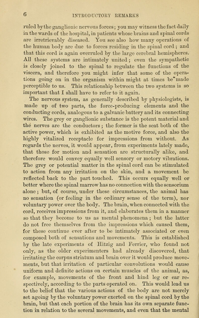 ruled by the ganglionic nervous forces; you may witness the fact daily in the wards of the hospital, in patients whose brains and spinal cords are irreti'ievably diseased. You see also how many operations of the human body are due to forces residing in the spinal cord ; and that this cord is again overruled by the large cerebral hemispheres. All these systems are intimately united; even the sympathetic is closely joined to the spinal to regulate the functions of the viscera, and therefore you might infer that some of the opera- tions going on in the organism within might at times be' made perceptible to us. This relationship between the two systems is so important that I shall have to refer to it again. The nervous system, as generally described by physiologists, is made up of two parts, the force-producing elements and the conducting cords, analogous to a galvanic battery and its connecting, wires. The grey or ganglionic substance is the potent material and the nerves are the conductors ; the former is the seat both of the active power, which is exhibited as the motive force, and also the highly vitalized receptacle for impressions from without. As regards the nerves, it would appear, from experiments lately made, that those for motion and sensation are structurally alike, and therefore would convey equally well sensory or motory vibrations. The grey or potential matter in the spinal cord can be stimulated to action fi'oni any irritation on the skin, and a movement be reflected back to the part touched. This occurs equaEy well or better where the spinal marrow has no connection with the sensorium alone ; but, of course, under these circumstances, the animal has no sensation (or feeling in the ordinary sense of the term), nor voliontary power over the body. The brain, when connected with the cord, receives impressions from it, and elaborates them in a manner so that they become to us as mental phenomena; but the latter do not free themselves from the impressions which caused them, for these continue ever after to be intimately associated or even composed both of sensations and movements. This is established by the late experiments of Hitzig and Ferrier, who found not only, as the older experimenters had already discovered, that irritating the corpus striatum and brain over it would produce move- ments, but that irritation of particular convolutions would cause uniform and definite actions on certain muscles of the animal, as, for example, movements of the front and hind leg or ear re- spectively, according to the parts operated on. This would lead us to the belief that the various actions of the body are not merely set agoing by the voluntary power exerted on the spinal cord by the brain, but that each portion of the brain has its own separate func- tion in relation to the several movements, and even that the mental