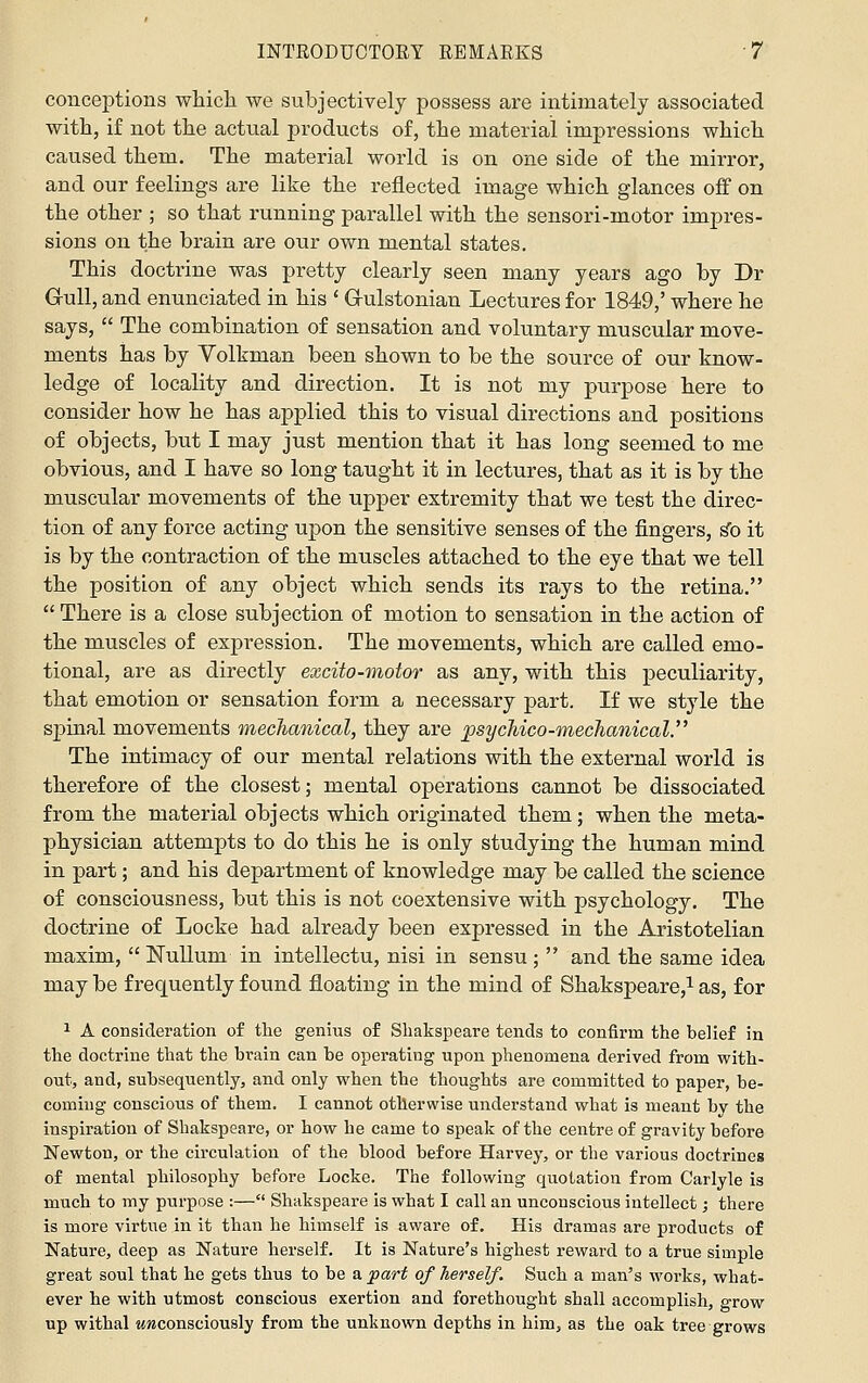 conceptions whicli we subjectively possess are intimately associated with, if not the actual products of, the material impressions which caused them. The material world is on one side of the mirror, and our feelings are like the reflected image which glances off on the other ; so that running parallel with the sensori-motor impres- sions on the brain are our own mental states. This doctrine was pretty clearly seen many years ago by Dr Gull, and enunciated in his ' Gulstonian Lectures for 1849,' where he says,  The combination of sensation and voluntary muscular move- ments has by Yollrman been shown to be the source of our know- ledge of locality and direction. It is not my purpose here to consider how he has applied this to visual directions and positions of objects, but I may just mention that it has long seemed to me obvious, and I have so long taught it in lectures, that as it is by the muscular movements of the upper extremity that we test the direc- tion of any force acting upon the sensitive senses of the fingers, ^o it is by the contraction of the muscles attached to the eye that we tell the position of any object which sends its rays to the retina.  There is a close subjection of motion to sensation in the action of the muscles of expression. The movements, which are called emo- tional, are as directly excito-motor as any, with this peculiarity, that emotion or sensation form a necessary part. If we style the spinal movements mechanical, they are psycMco-mechanical. The intimacy of our mental relations with the external world is therefore of the closest; mental operations cannot be dissociated from the material objects which originated them; when the meta- physician attempts to do this he is only studying the human mind in part; and his department of knowledge may be called the science of consciousness, but this is not coextensive with psychology. The doctrine of Locke had already been expressed in the Aristotelian maxim,  Nullum in intellectu, nisi in sensu ;  and the same idea may be frequently found floating in the mind of Shakspeare,i as, for 1 A consideration of the genius of Shakspeare tends to confirm the belief in the doctrine that the brain can be operating upon phenomena derived from with- out, and, subsequently, and only when the thoughts are committed to paper, be- coming conscious of them. I cannot otherwise understand what is meant by the inspiration of Shakspeare, or how he came to speak of the centre of gravity before Newton, or the circulation of the blood before Harvey, or the various doctrines of mental philosophy before Locke. The following quotation from Carlyle is much to my purpose :— Shakspeare is what I call an unconscious intellect; there is more virtue in it than he himself is aware of. His dramas are products of Nature, deep as Nature herself. It is Nature's highest reward to a true simple great soul that he gets thus to be a part of herself. Such a man's works, what- ever he with utmost conscious exertion and forethought shall accomplish, grow up withal Mwconsciously from the unknown depths in him, as the oak tree grows
