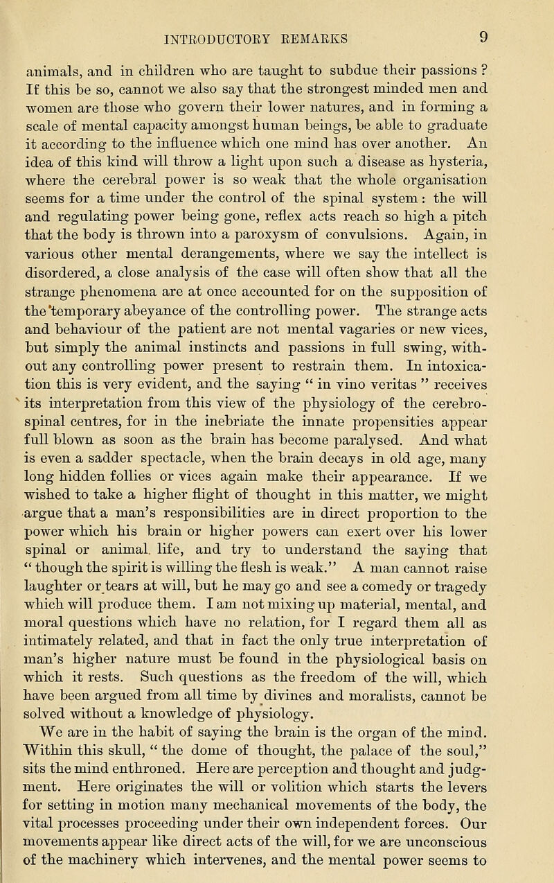 animals, and in children who are taught to subdue their passions ? If this be so, cannot we also say that the strongest minded men and women are those who govern their lower natures, and in forming a scale of mental capacity amongst human beings, be able to graduate it according to the influence which one mind has over another. An idea of this kind will throw a light upon such a disease as hysteria, where the cerebral power is so weak that the whole organisation seems for a time under the control of the spinal system: the will and regulating power being gone, reflex acts reach so high a pitch that the body is thrown into a paroxysm of convulsions. Again, in various other m.ental derangements, where we say the intellect is disordered, a close analysis of the case will often show that all the strange phenomena are at once accounted for on the supjiosition of the'temporary abeyance of the controlling power. The strange acts and behaviour of the patient are not mental vagaries or new vices, but simply the animal instincts and passions in full swing, with- out any controlling power present to restrain them. In intoxica- tion this is very evident, and the saying  in vino Veritas  receives ^ its interpretation from this view of the physiology of the cerebro- spinal centres, for in the inebriate the innate propensities appear full blown as soon as the brain has become paralysed. And what is even a sadder spectacle, when the brain decays in old age, many long hidden follies or vices again make their appearance. If we wished to take a higher flight of thought in this matter, we might argue that a man's responsibilities are in direct proportion to the power which his brain or higher powers can exert over his lower spinal or animal, life, and try to understand the saying that  though the spirit is willing the flesh is weak. A man cannot raise laughter or tears at will, but he may go and see a comedy or tragedy which will produce them. lam not mixing up material, mental, and moral questions which have no relation, for I regard them all as intimately related, and that in fact the only true interpretation of man's higher nature must be found in the physiological basis on which it rests. Such questions as the freedom of the will, which have been argued from all time by divines and moralists, cannot be solved without a knowledge of physiology. We are in the habit of saying the brain is the organ of the mind. Within this skull,  the dome of thought, the palace of the soul, sits the mind enthroned. Here are perception and thought and judg- ment. Here originates the will or volition which starts the levers for setting in motion many mechanical movements of the body, the vital processes proceeding under their own independent forces. Our movements appear like direct acts of the will, for we are unconscious of the machinery which intervenes, and the mental power seems to
