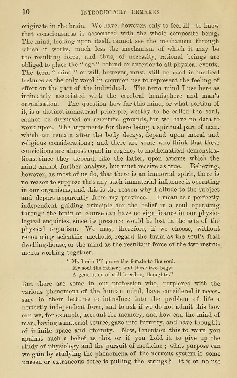 originate in the brain. We have, however, only to feel ill—to know that consciousness is associated with the whole composite being. The mind, looking ujDon itself, cannot see the mechanism through which it works, much less the mechanism of which it may be the resulting force, and thus, of necessity, rational beings are obliged to place the  ego  behind or anterior to all physical events. The term  mind, or will, however, must still be used in medical lectui'es as the only word in common use to represent the feeling of effort on the part of the individual. The term mind I use here as intimately associated with the cerebral hemisphere and man's organisation. The Cjuestion how far this mind, or what portion of it, is a distinct immaterial principle, worthy to be called the soul, cannot be discussed on scientific grounds, for we have no data to work upon. The arguments for there being a spiritual part of man, which can remain after the body decays, depend upon moral and religious considerations; and there are some who think that these convictions are almost equal in cogency to mathematical demonstra- tions, since they depend, like the latter, upon axioms which the mind cannot further analyse, but must receive as true. Believing, however, as most of us do, that there is an immortal spirit, there is no reason to suppose that any such immaterial influence is operating in our organisms, and this is the reason why I allude to the subject and depart apparently from my province. I mean as a perfectly independent guiding principle, for the belief in a soul operating- through the brain of course can have no significance in our physio- logical enquh'ies, since its presence would be lost in the acts of the physical organism. We may, therefore, if we choose, without renouncing scientific methods, regard the brain as the soul's frail dwelling-house, or the mind as the resultant force of the two instru- ments working together.  My brain I'll prove the female to the soul. My soul the father; aud these two beget A generation of still breeding thoughts. But there are some in our profession who, perplexed with the various phenomena of the human mind, have considered it neces- sary in their lectures to introduce into the problem of life a perfectly independent force, and to ask if we do not admit this how can we, for example, account for memory, and how can the mind of man, having a material source, gaze into futurity, and have thoughts of infinite space and eternity. Now, I mention this to warn you against such a behef as this, or if you hold it, to give up the study of physiology and the pursuit of medicine ; what purj)ose can we gaia by studying the phenomena of the nervous system if some unseen or extraneous force is pulling the strings ? It is of no use