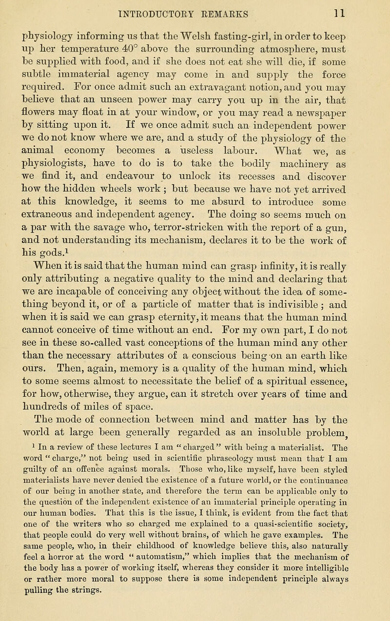 physiology informing ns that the Welsh fasting-girl, in order to keep up her temperature 40° above the surrounding atmosphere, must he supplied with food, and if she does not eat she will die, if some subtle immaterial agency may come in and supply the force required. For once admit such an extravagant notion, and you may believe that an unseen power may carry you up in the air, that flowers may float in at your window, or you may read a newspaper by sitting upon it. If we once admit such an independent power we do not know where we are, and a study of the physiology of the animal economy becomes a useless labour. What we, as physiologists, have to do is to take the bodily machinery as we find it, and endeavour to unlock its recesses and discover how the hidden wheels work ; but because we have not yet arrived at this knowledge, it seems to me absurd to introduce some extraneous and independent agency. The doing so seems much on a par with the savage who, terror-stricken with the report of a gun, and not understanding its mechanism, declares it to be the work of his gods.^ When it is said that the human mind can grasp infinity, it is really only attributing a negative quality to the mind and declaring that we are incapable of conceiving any object without the idea of some- thing beyond it, or of a particle of matter that is indivisible ; and when it is said we can grasp eternity, it means that the human mind cannot conceive of time without an end. For my own part, I do not see in these so-called vast conceptions of the human mind any other than the necessary attributes of a conscious being on an earth like ours. Then, again, memory is a quality of the human mind, which to some seems almost to necessitate the belief of a spiritual essence, for how, otherwise, they argue, can it stretch over years of time and hundreds of miles of space. The mode of connection between mind and matter has by the world at large been generally regarded as an insoluble problem 1 In a review of these lectures I am  charged  with being a materialist. The word  charge, not being used in scientific phraseology must mean that' 1 am guilty of an offence against morals. Those who, like myself, have been styled materialists have never denied the existence of a future world, or the continuance of our being in another state, and therefore the term can be applicable only to the question of the independent existence of an immaterial principle operating in our human bodies. That this is the issue, I think, is evident from the fact that one of the writers who so charged me explained to a quasi-scientific society, that people could do very well without brains, of which he gave examples. The same people, who, in their childhood of knowledge believe this, also naturally feel a horror at the word  automatism, which implies that the mechanism of the body has a power of working itself, whereas they consider it more intelligible or rather more moral to suppose there is some independent principle always pulling the strings.