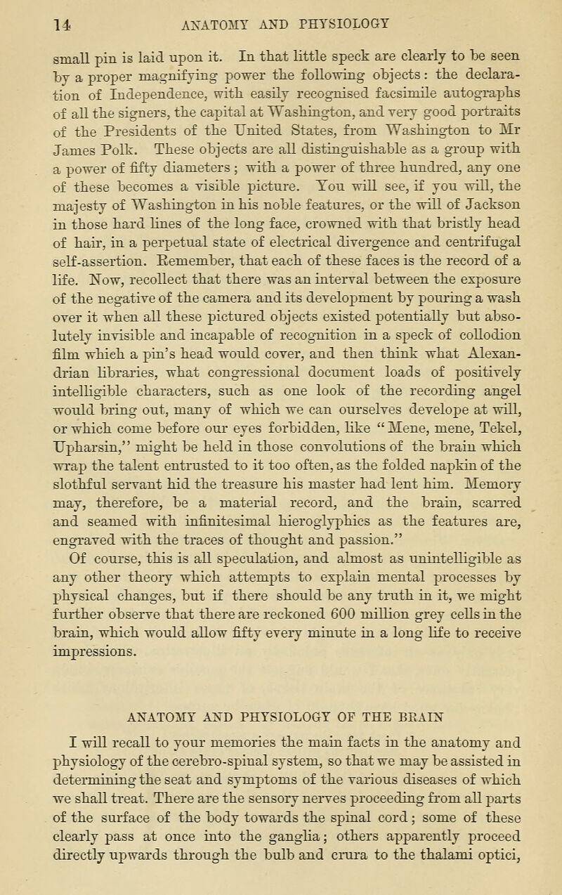 small pin is laid -upon it. In that little speck are clearly to be seen by a proper magnifying power tbe following objects: the declara- tion of Independence, with easily recognised facsimile autographs of all the signers, the capital at Washington, and very good portraits of the Presidents of the United States, from Washington to Mr James Polk. These objects are all distinguishable as a group with a power of fifty diameters ; with a power of three hundred, any one of these becomes a visible picture. Tou will see, if you will, the majesty of Washington in his noble features, or the will of Jackson in those hard lines of the long face, crowned with that bristly head of hair, in a perpetual state of electrical divergence and centrifugal self-assertion. Eemember, that each of these faces is the record of a life. ISTow, recollect that there was an interval between the exposure of the negative of the camera and its development by pouring a wash over it when all these pictured objects existed potentially but abso- lutely invisible and incapable of recognition in a speck of collodion film which a pin's head would cover, and then think what Alexan- drian libraries, what congressional document loads of positively intelligible characters, such as one look of the recording angel would bring out, many of which we can ourselves develope at will, or which come before our eyes forbidden, like  Mene, mene, Tekel, Upharsin, might be held in those convolutions of the brain which wrap the talent entrusted to it too often, as the folded napkin of the slothful servant hid the treasure his master had lent him. Memoiy may, therefore, be a material record, and the brain, scaiTed and seamed with uifinitesimal hieroglyphics as the features are, engraved with the traces of thought and passion. Of course, this is all speculation, and almost as unintelligible as any other theory which attempts to explain mental processes by physical changes, but if there should be any truth in it, we might further observe that there are reckoned 600 million grey cells in the brain, which would allow fifty every minute in a long life to receive impressions. ANATOMY AND PHYSIOLOGY OF THE BRATS I will recall to your memories the main facts in the anatomy and physiology of the cerebro-spinal system, so that we may be assisted in determining the seat and symptoms of the various diseases of which we shall treat. There are the sensory neiwes proceeding from all parts of the surface of the body towards the spinal cord; some of these clearly pass at once into the ganglia; others apparently proceed directly uj)wards through the bulb and cnira to the thalami optici,