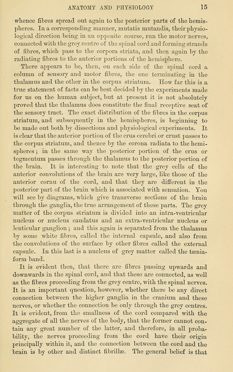 whence fibres spread out again to tlie posterior parts of the hemis- pheres. In a corresponding manner, mutatis mutandis, their physio- logical direction being in an opposite course, run the motor nerves, connected with the grey centre of the spinal cord and forming strands of fibres, which pass to the corpora striata, and then again by the radiating fibres to the anterior portions of the hemisphere. There appears to be, then, on each side of the spinal cord a column of sensory and motor fibres, the one terminating in the thalamus and the other in the corpus striatum. How far this is a trvie statement of facts can be best decided by the experiments made for us on the human subject, but at present it is not absolutely proved that the thalamus does constitute the final receptive seat of the sensory tract. The exact distribution of the fibres in the corpus striatum, and subseqiiently in the hemispheres, is beginning to be made out both by dissections and physiological experiments. It is clear that the anterior portion of the crus cerebri or crust passes to the corpus striatum, and thence by the corona radiata to the hemi- spheres ; in the same way the posterior portion of the crus or tegmentum passes through the thalamus to the posterior portion of the brain. It is interesting to note that the grey cells of the anterior convolutions of the brain are very large, like those of the anterior cornu of the cord, and that they are different in the posterior part of the brain which is associated with sensation. You will see by diagrams, which give transverse sections of the brain through the ganglia, the true arrangement of these parts. The grey matter of the corpus striatum is divided into an intra-ventricular nucleus or nucleus caudatus and an extra-ventricular nucleus or lenticular ganglion ; and this again is separated from the thalamus by some white fibres, called the internal capsule, and also from the convolutions of the surface by other fibres called the external capsule. In this last is a nucleus of grey matter called the tsenia- form band. It is evident then, that there are fibres passing upwards and downwards in the spinal cord, and that these are connected, as well as the fibres proceeding from the grey centre, with the spinal nerves. It is an important question, however, whether there be any direct connection between the higher ganglia in the cranium and these nerves, or whether the connection be only through the grey centres. It is evident, from the smallness of the cord compared with the aggregate of all the nerves of the body, that the former cannot con- tain any great number of the latter, and therefore, in all proba- bility, the nerves proceeding from the cord have their origin principally within it, and the connection between the cord and the brain is by other and distinct fibrillse. The general belief is that