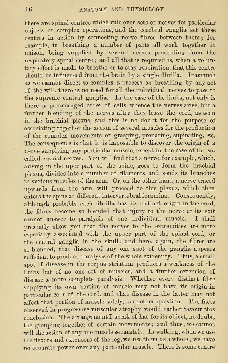 tliere are sjiiual centres which rule over sets of nerves for particular objects or complex operations, and the cerebral ganglia set these centres in action by connecting nerve fibres between them; for example, in breathing a number of parts all work together in unison, being supplied by several nerves proceeding from the respiratory spinal centre; and all that is required is, when a volun- tary effort is made to breathe or to stay respiration, that this centre should be influenced from the brain by a single fibrilla. Inasmuch as we cannot direct so complex a process as breathing by any act of the will, there is no need for all the individual nerves to pass to the supreme central ganglia. In the case of the limbs, not only is there a prearranged order of cells whence the nerves arise, but a further blending of the nerves after they leave the cord, as seen in the brachial plexus, and this is no doubt for the purpose of associating together the action of several muscles for the production of the complex movements of grasping, pronating, supinating, &c. The consequence is that it is impossible to discover the origin of a nerve supplying any particular muscle, except in the case of the so- called cranial nerves. You will find that a nerve, for example, which, arising in the uper part of the spine, goes to form the brachial plexus, divides into a number of filaments, and sends its branches to various muscles of the arm. Or, on the other hand, a nerve traced upwards from the arm will proceed to this plexus, which then enters the spine at different intervertebral foramina. Consequently, although probably each fibrilla has its distinct origin in the cord, the fibres become so blended that injury to the nerve at its exit cannot answer to paralysis of one individual muscle. I shall presently show you that the nerves to the extremities are more especially associated with the upper part of the spinal cord, or the central ganglia in the skull; and here, again, the fibres are so blended, that disease of any one spot of the ganglia appears sufiicient to produce paralysis of the whole extremity. Thus, a small spot of disease in the corpus striatum produces a weakness of the limbs but of no one set of muscles, and a further extension of disease a more complete paralysis. Whether every distinct fibre supplying its own portion of muscle may not have its origin in particular cells of the cord, and that disease in the latter may not affect that portion of muscle solely, is another question. The facts observed in progressive muscular atrophy would rather favour this conclusion. The arrangement I speak of has for its object, no doubt, the grouping together of certain movements ; and thus, we cannot will the action of any one muscle separately. In walking, when we use the flexors and extensors of the leg, we use them as a whole; we have no separate power over any particular muscle. There is some centre