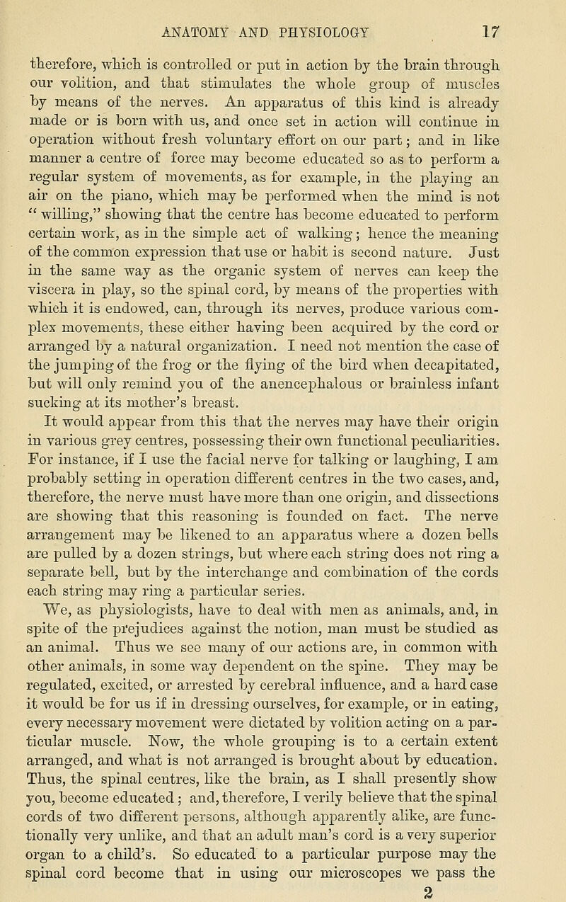 therefore, wliich is controlled or put in action by tlie brain tlirougli, our volition, and that stimulates the whole group of muscles by means of the nerves. An apparatus of this hind is already made or is born with us, and once set in action will continue in operation without fresh voluntary effort on our part; and in like manner a centre of force may become educated so as to perform a regular system of movements, as for example, in the playing an air on the piano, which may be performed when the mind is not  willing, showing that the centre has become educated to perform certain work, as in the simple act of walking; hence the meaning of the common expression that use or habit is second nature. Just in the same way as the organic system of nerves can keep the viscera in play, so the spinal cord, by means of the properties with which it is endowed, can, through its nerves, produce various com- plex movements, these either having been acquired by the cord or arranged by a natural organization. I need not mention the case of the jumping of the frog or the flying of the bird when decapitated, but will only remind you of the anencephalous or brainless infant sucking at its mother's breast. It would appear from this that the nerves may have their origin in various grey centres, possessing their own functional peculiarities. For instance, if I use the facial nerve for talking or laughing, I am probably setting in operation different centres in the two cases, and, therefore, the nerve must have more than one origin, and dissections are showing that this reasoning is founded on fact. The nerve arrangement may be likened to an apparatus where a dozen bells are pulled by a dozen strings, but where each string does not ring a separate bell, but by the interchange and combination of the cords each string may ring a particular series. We, as physiologists, have to deal with men as animals, and, in spite of the prejudices against the notion, man must be studied as an animal. Thus we see many of our actions are, in common with other animals, in some way dependent on the spine. They may be regulated, excited, or arrested by cerebral influence, and a hard case it would be for us if in dressing ourselves, for example, or in eating, every necessary movement were dictated by volition acting on a par- ticular muscle. Now, the whole grouping is to a certain extent arranged, and what is not arranged is brought about by education. Thus, the spinal centres, like the brain, as I shall presently show you, become educated; and, therefore, I verily believe that the spinal cords of two different persons, although apparently alike, are func- tionally very unlike, and that an adult man's cord is a very superior organ to a child's. So educated to a particular purpose may the spinal cord become that in using our microscopes we pass the 2