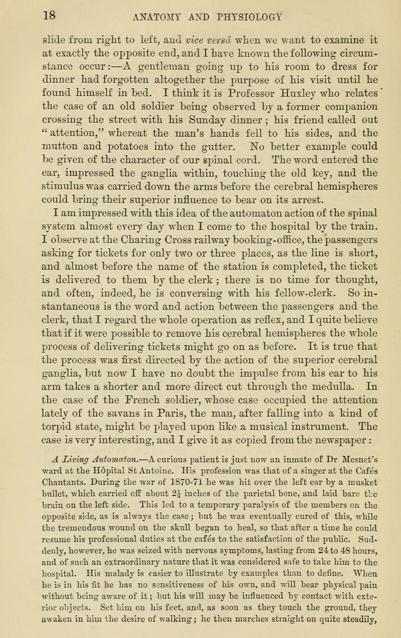 slide from right to left, and vice versa wlien we want to examine it at exactly the opposite end, and I have known the following circum- stance occur:—A gentleman going np to his room to dress for dinner had forgotten altogether the purpose of his visit until he found himself in iDed, I think it is Professor Huxley who relates ' the case of an old soldier being observed by a former companion crossing the street with his Sunday dinner ; his friend called out  attention, whereat the man's hands fell to his sides, and the mutton and j)otatoes into the gutter. No better example could be given of the character of our spinal cord. The word entered the ear, impressed the ganglia within, touching the old key, and the stimulus was carried down the arms before the cerebral hemispheres could bring their superior influence to bear on its arrest. I am impressed with this idea of the automaton action of the spinal system almost every day when I come to the hospital by the train. I observe at the Chai-ing Cross railway booking-office, the passengers asking for tickets for only two or three places, as the line is short, and almost before the name of the station is completed, the ticket is delivered to them by the clerk ; there is no time for thought, and often, indeed, he is conversing with his fellow-clerk. So in- stantaneous is the word and action between the passengers and the clerk, that I regard the whole operation as reflex, and I quite believe that if it were possible to remove his cerebral hemispheres the whole process of delivering tickets might go on as before. It is true that the process was first directed by the action of the superior cerebral ganglia, but now I have no doubt the impulse from his ear to his arm takes a shoi-ter and more direct cut through the medulla. In the case of the French soldier, whose case occupied the attention lately of the savans in Paris, the man, after falling into a kind of toi-pid state, might be played upon like a musical instrument. The case is very interesting, and I give it as copied from the newspaper : A Living Aidomaton.—A carious patient is just now an inmate of Dr Mesnet's ward at the Hopital St Antoine. His profession was that of a singer at the Cafes Chantants. During the war of 1870-71 he was hit over the left ear by a musket bxillet, which carried off about 21 inches of the parietal bone, and laid bare the brain on the left side. This led to a temporary paralysis of the members on the opposite side, as is always the case; but he was eventually cured of this, while the tremendous wound on the skull began to heal, so that after a time he could resume his professional duties at the cafes to the satisfaction of the public. Sud- denly, however, he was seized with nervous symptoms, lasting from 24 to 48 hours, and of such an extraordinary nature that it was considered safe to take him to the hospital. His malady is easier to illustrate by examples than to define. When he is in his fit he has no sensitiveness of his own, and will bear physical pain without being aware of it; but his will may be influenced by contact with exte- rior objects. Set him on his feet, and, as soon as they touch the ground, they awaken in him the desire of walking; he then marches straight on quite steadily.