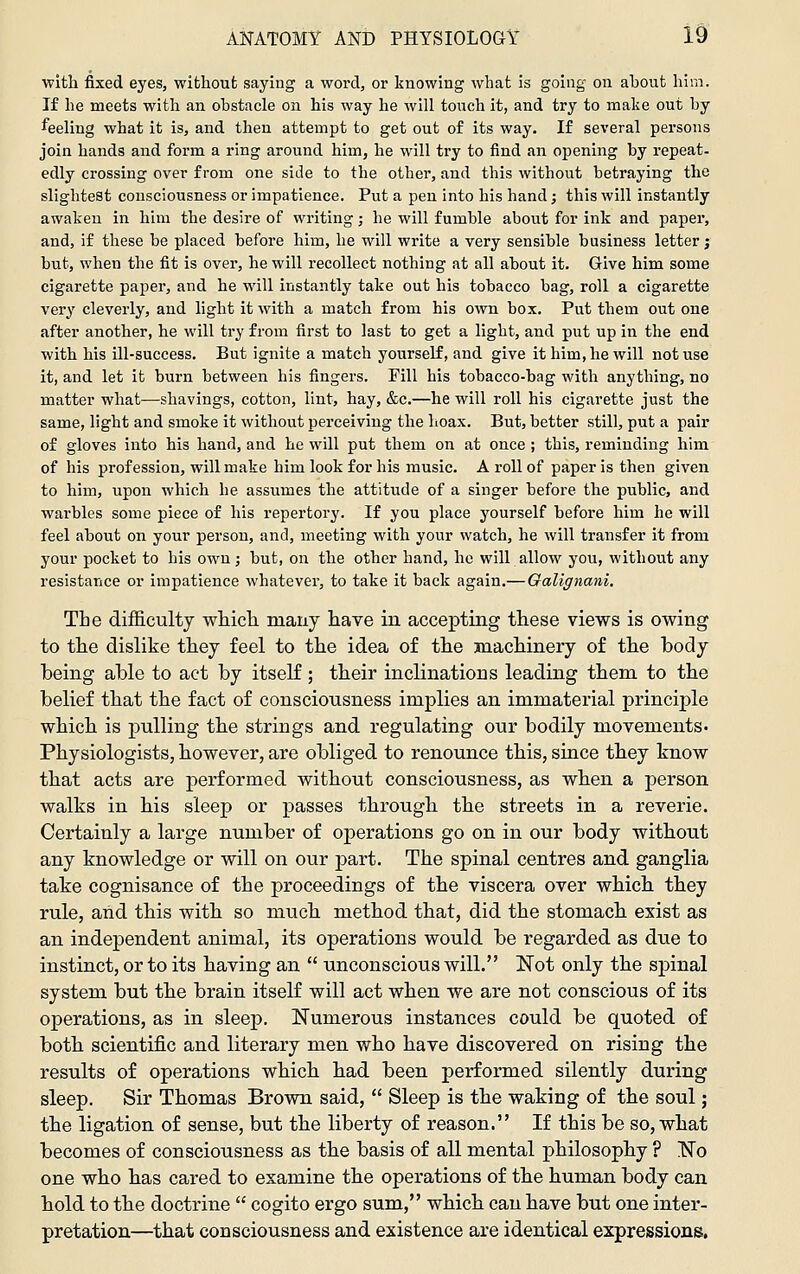 with fixed eyes, without saying a word, or knowing what is going on about him. If he meets with an obstacle on his way he will touch it, and try to make out by feeling what it is, and then attempt to get out of its way. If several persons join hands and form a ring around him, he will try to find an opening by repeat, edly crossing over from one side to the other, and this without betraying the slightest consciousness or impatience. Put a pen into his hand; this will instantly awaken in him the desire of writing; he will fumble about for ink and paper, and, if these be placed before him, he will write a very sensible business letter; but, when the fit is over, he will recollect nothing at all about it. Give him some cigarette paper, and he will instantly take out his tobacco bag, roll a cigarette very cleverly, and light it with a match from his own box. Put them out one after another, he will try from first to last to get a light, and put up in the end with his ill-success. But ignite a match yourself, and give it him, he will not use it, and let it burn between his fingers. Pill his tobacco-bag with anything, no matter what—shavings, cotton, lint, hay, &c.—he will roll his cigarette just the same, light and smoke it without perceiving the hoax. But, better still, put a pair of gloves into his hand, and he will put them on at once ; this, reminding him of his profession, will make him look for his music. A roll of paper is then given to him, upon which he assumes the attitude of a singer before the public, and warbles some piece of his repertory. If you place yourself before him he will feel about on your person, and, meeting with your watch, he will transfer it from your pocket to his own; but, on the other hand, he will allow you, without any resistance or impatience whatever, to take it back again.— Galignani. The difficulty whicli many have in accepting these views is owing to the dislike they feel to the idea of the machinery of tlie body being able to act by itself; their inclinations leading them to the belief that the fact of consciousness implies an immaterial principle which, is pulling th.e strings and regulating our bodily movements- Physiologists, however, are obliged to renounce this, since they know that acts are performed without consciousness, as when a person walks in his sleep or passes through the streets in a reverie. Certainly a large number of operations go on in our body without any knowledge or will on our part. The spinal centres and ganglia take cognisance of the proceedings of the viscera over which they rule, arid this with so much method that, did the stomach exist as an independent animal, its operations would be regarded as due to instinct, or to its having an  unconscious will. Not only the spinal system but the brain itself will act when we are not conscious of its operations, as in sleep. Numerous instances could be quoted of both scientific and literary men who have discovered on rising the results of operations which had been performed silently during sleep. Sir Thomas Brown said,  Sleep is the waking of the soul; the ligation of sense, but the liberty of reason. If this be so, what becomes of consciousness as the basis of all mental philosophy ? No one who has cared to examine the operations of the human body can hold to the doctrine  cogito ergo sum, which can have but one inter- pretation—that consciousness and existence are identical expressions.