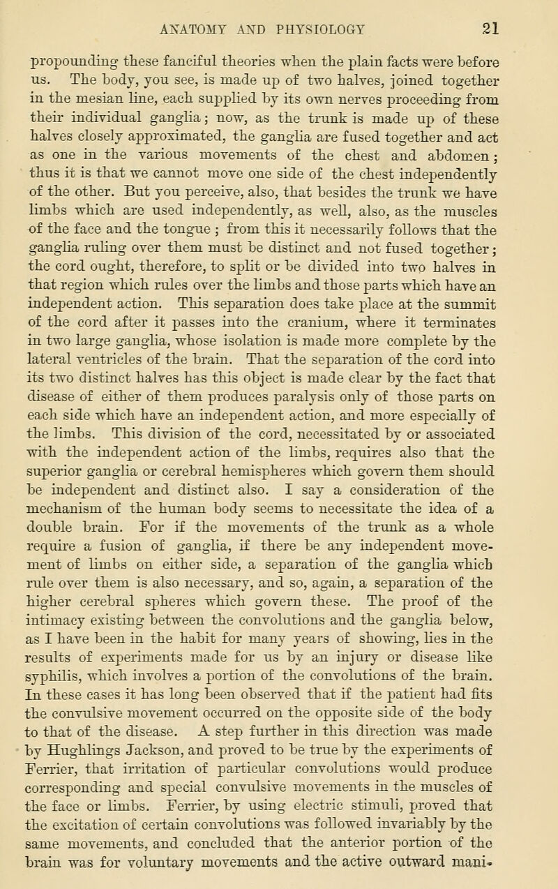 propounding these fanciful theories when the plain facts were before us. The body, you see, is made up of two halves, joined together in the mesian line, each supplied by its own nerves proceeding from their individual ganglia; now, as the trunk is made up of these halves closely approximated, the ganglia are fused together and act as one in the various movements of the chest and abdomen; thus it is that we cannot move one side of the chest independently of the other. But you perceive, also, that besides the trunk we have limbs which are used independently, as weU, also, as the muscles of the face and the tongue ; fi'om this it necessarily follows that the ganglia ruling over them must be distinct and not fused together; the cord ought, therefore, to split or be divided into two halves in that region which rules over the limbs and those parts which have an independent action. This separation does take place at the summit of the cord after it passes into the cranium, where it terminates in two large ganglia, whose isolation is made more complete by the lateral ventricles of the brain. That the separation of the cord into its two distinct halves has this object is made clear by the fact that disease of either of them produces paralysis only of those parts on each side which have an independent action, and more especially of the limbs. This division of the cord, necessitated by or associated with the independent action of the limbs, requires also that the superior ganglia or cerebral hemispheres which govern them should be independent and distinct also. I say a consideration of the mechanism of the human body seems to necessitate the idea of a double brain. For if the movements of the trunk as a whole require a fusion of ganglia, if there be any independent move- ment of limbs on either side, a separation of the ganglia which rule over them is also necessary, and so, again, a separation of the higher cerebral spheres which govern these. The proof of the intimacy existing between the convolutions and the ganglia below, as I have been in the habit for many years of showing, lies in the results of experiments made for us by an injury or disease like syphilis, which involves a portion of the convolutions of the brain. In these cases it has long been observed that if the patient had fits the convulsive movement occurred on the opposite side of the body to that of the disease. A step fui-ther in this direction was made by Hughlings Jackson, and proved to be true by the experiments of Terrier, that irritation of particular convolutions would produce corresponding and special convulsive movements in the muscles of the face or limbs. Terrier, by using electric stimuli, proved that the excitation of certain convolutions was followed invariably by the same movements, and concluded that the anterior portion of the brain was for voluntary movements and the active outward mani-