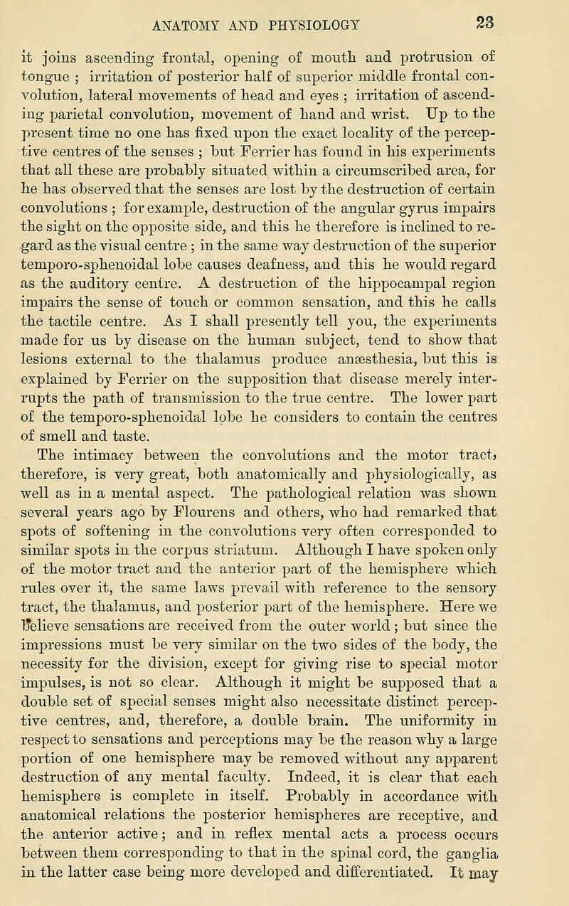 it joins ascending frontai, opening of montli and protrusion of tongue ; irritation of posterior half of superior middle frontal con- volution, lateral movements of liead and eyes ; irritation of ascend- ing parietal convolution, movement of hand and wrist. Up to the present time no one has fixed upon the exact locality of the percep- tive centres of the senses ; but Ferrier has found in his experiments that all these are probably situated within a circumscribed area, for he has observed that the senses are lost by the destruction of certain convolutions ; for example, destruction of the angular gyrus impairs the sight on the opposite side, and this he therefore is inclined to re- gard as the visual centre ; in the same way destruction of the superior temporo-sphenoidal lobe causes deafness, and this he would regard as the auditory centre. A destruction of the hippocampal region impairs the sense of touch or common sensation, and this he calls the tactile centre. As I shall presently tell you, the experiments made for us by disease on the human subject, tend to show that lesions external to the thalamus produce anaesthesia, but this is explained by Terrier on the supposition that disease merely inter- rupts the path of transmission to the true centre. The lower part of the temporo-sphenoidal lobe he considers to contain the centres of smell and taste. The intimacy between the convolutions and the motor tract? therefore, is very great, both anatomically and physiologically, as well as in a mental aspect. The pathological relation was shown several years ago by Flourens and others, who had remarked that spots of softening in the convolutions very often corresponded to similar spots in the corpus striatum. Although I have spoken only of the motor tract and the anterior part of the hemisphere which rules over it, the same laws prevail with reference to the sensory tract, the thalamus, and posterior part of the hemisphere. Here we Ijelieve sensations are received from the outer world ; but since the impressions must be very similar on the two sides of the body, the necessity for the division, except for giving rise to special motor impulses, is not so clear. Although it might be supposed that a double set of special senses might also necessitate distinct percep- tive centres, and, therefore, a double brain. The uniformity in respect to sensations and perceptions may be the reason why a large portion of one hemisphere may be removed without any apparent destruction of any mental faculty. Indeed, it is clear that each hemisphere is complete in itself. Probably in accordance with anatomical relations the posterior hemispheres are receptive, and the anterior active; and in reflex mental acts a process occurs between them corresponding to that in the sj)inal cord, the ganglia in the latter case being more developed and differentiated. It may