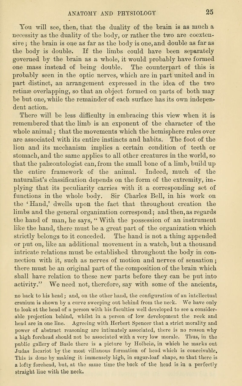 You will see, then, that the duality of the brain is as much a necessity as the duality of the hody, or rather the two are coexten- sive ; the brain is one as far as the body is one, and double as far as the body is double. If the limbs could have been separately governed by the brain as a whole, it would probably have formed one mass instead of being double. The counterpart of this is probably seen in the optic nerves, which are in part united and in part distinct, an arrangement expressed in the idea of the two retinae overlapping, so that an object formed on parts of both may be but one, while the remainder of each sui'face has its own indepen- dent action. There will be less difficulty in embracing this view when it is remembered that the limb is an exponent of the character of the whole animal; that the movements which the hemisphere rules over are associated with its entire instincts and habits. The foot of the lion and its mechanism implies a certain condition of teeth or stomach, and the same applies to all other creatures in the world, so that the palaeontologist can, from the small bone of a limb, build up the entire framework of the animal. Indeed, much of the naturalist's classification depends on the form of the extremity, im- plying that its peculiarity carries witli it a corresponding set of functions in the whole body. Sir Charles Bell, in his work on the ' Hand,' dwells upon the fact that throughout creation the limbs and the general organization correspond; and then, as regards the hand of man, he says,  With the possession of an instrument like the hand, there must be a great part of the organization which strictly belongs to it conceded. The hand is not a thing appended or put on, like an additional movement in a watch, but a thousand intricate relations must be established throughout the body in con- nection with it, such as nerves of motion and nerves of sensation; there must be an original part of the composition of the brain which shall have relation to these new parts before they can be put into activity. We need not, therefore, say with some of the ancients, no back to Lis head; and, on the other hand, the configuration of an intellectual cranium is shown by a curve sweeping out behind from the neck. We have only to look at the head of a person with his faculties well developed to see a consider- able pi'ojection behind, whilst in a person of low development the neck and head are in one line. Agreeing with Herbert Spencer that a strict morality and power of abstract reasoning are intimately associated, there is no reason why a high forehead should not be associated with a very low morale. Thus, in the public gallery of Basle there is a picture by Holbein, in which he marks out Judas Iscariot by the most villauous formation of head which is conceivable. This is done by making it immensely high, in sugar-loaf shape, so that there is a lofty forehead, but, at the same time the back of the head is in a perfectly straight Hue with the neckt