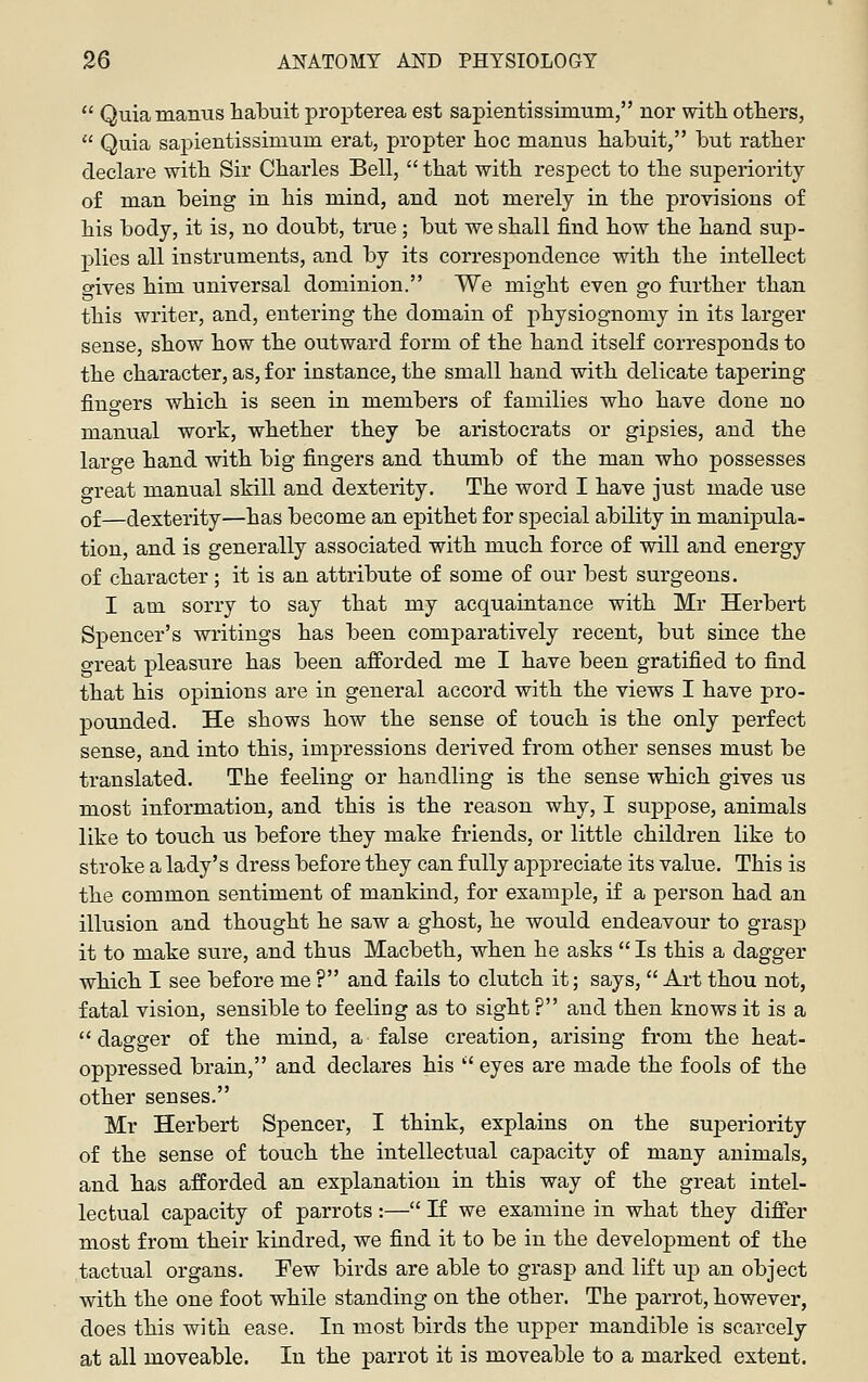  Quiamanus habuit propterea est sapientissimum, nor with others,  Quia sapientissimum erat, propter hoc manus habuit, but rather declare with Sir Charles Bell,  that with respect to the superiority of man being in his mind, and not merely in the provisions of his body, it is, no doubt, true ; but we shall find how the hand sup- plies all instruments, and by its correspondence with the intellect gives him universal dominion. We might even go further than this writer, and, entering the domain of physiognomy in its larger sense, show how the outward form of the hand itself corresponds to the character, as, for instance, the small hand with delicate tapering fiuo-ers which is seen in members of families who have done no manual work, whether they be aristocrats or gipsies, and the large hand with big fingers and thumb of the man who possesses great manual skill and dexterity. The word I have just made use of—dexterity—has become an ej)ithet for special ability in manipula- tion, and is generally associated with much force of will and energy of character; it is an attribute of some of our best surgeons. I am sorry to say that my acquaintance with Mr Herbert Spencer's writings has been comparatively recent, but since the o-reat pleasure has been afforded me I have been gratified to find that his opinions are in general accord with the views I have pro- pounded. He shows how the sense of touch is the only perfect sense, and into this, impressions derived from other senses must be translated. The feeling or handling is the sense which gives us most information, and this is the reason why, I suppose, animals like to touch us before they make friends, or little children like to stroke a lady's dress before they can fully appreciate its value. This is the common sentiment of mankind, for example, i£ a person had an illusion and thought he saw a ghost, he would endeavour to grasp it to make sure, and thus Macbeth, when he asks  Is this a dagger which I see before me ? and fails to clutch it; says,  Art thou not, fatal vision, sensible to feeling as to sight ? and then knows it is a dagger of the mind, a false creation, arising from the heat- oppressed brain, and declares his  eyes are made the fools of the other senses. Mr Herbert Spencer, I think, explains on the superiority of the sense of touch the intellectual capacity of many animals, and has afforded an explanation in this way of the great intel- lectual capacity of parrots :— If we examine in what they differ most from their kindred, we find it to be in the development of the tactual organs. Few birds are able to grasp and lift up an object with the one foot while standing on the other. The parrot, however, does this with ease. In most birds the upper mandible is scarcely at all moveable. In the parrot it is moveable to a marked extent.