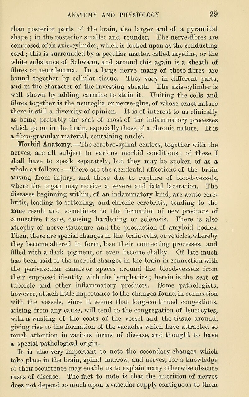 tian posterior parts of the Ibrain, also larger and of a pyramidal shape ; in the posterior smaller and rounder. The nerve-fibres are composed of an axis-cylinder, which is looked upon as the conducting cord ; this is surrounded by a peculiar matter, called myeline, or the white substance of Schwann, and around this again is a sheath of fibres or neurilemma. In a large nerve many of these fibres are bound together by cellular tissue. They vary in different parts, and in the character of the investing sheath. The axis-cylinder is well shown by adding carmine to stain it. Uniting the cells and fibres together is the neuroglia or nerve-glue, of whose exact nature there is still a diversity of opinion. It is of interest to us clinically as being probably the seat of most of the inflammatory processes which go on in the brain, especially those of a chronic nature. It is a fibro-granular materiaJ, containing nuclei. Morbid Anatomy.—The cerebro-spinal centres, together with the nerves, are all subject to various morbid conditions ; of these I shall have to speak separately, but they may be spoken of as a whole as follows :—There are the accidental affections of the brain arising from injiiry, and those due to rupture of blood-vessels, where the organ may receive a severe and fatal laceration. The diseases beginning within, of an inflammatory kind, are acute cere- britis, leading to softening, and chronic cerebritis, tending to the same result and sometimes to the formation of new products of connective tissue, causing hardening or sclerosis. There is also atrophy of nerve structure and the production of amyloid bodies. Then, there are special changes in the brain-cells, or vesicles, whereby they become altered in form, lose their connecting processes, and filled with a dark pigment, or even become chalky. Of late much has been said of the morbid changes in the brain in connection with the perivascular canals or spaces around the blood-vessels from their supposed identity with the lymphatics ; herein is the seat of tubercle and other inflammatory products. Some pathologists, however, attach little importance to the changes found in connection with the vessels, since it seems that long-continued congestions, arising from any cause, will tend to the congregation of leucocytes, with a wasting of the coats of the vessel and the tissue around, giving rise to the formation of the vacuoles which have attracted so much attention in various forms of disease, and thought to have a special pathological origin. It is also very important to note the secondary changes which take place in the brain, spinal marrow, and nerves, for a knowledge of their occurrence may enable us to explain many otherwise obscure cases of disease. The fact to note is that the nutrition of nerves does not depend so much upon a vascular supply contiguous to them