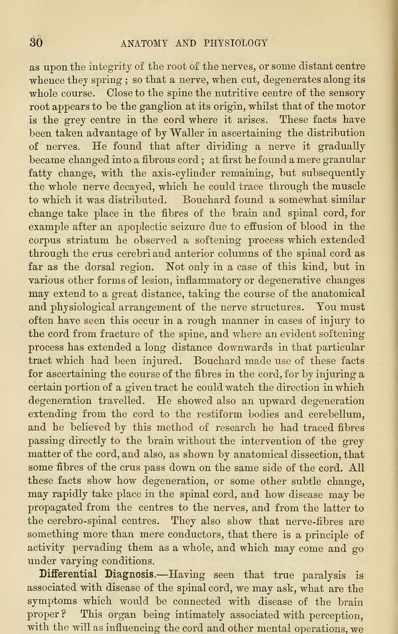 as upon the integrity of tlie root of tiie nerves, or some distant centre wlience thej spring ; so tliat a nerve, when cut, degenerates along its whole course. Close to the spine the nutritive centre of the sensory root aj)pears to be the ganglion at its origin, whilst that of the motor is the grey centre in the cord where it arises. These facts have been taken advantage of by Waller in ascertaining the distribution of nerves. He found that after dividing a nerve it gradually became changed into a fibrous cord; at first he found a mere granular fatty change, with the axis-cylinder remaining, but subsequently the whole nerve decayed, which he could trace through the muscle to which it was distributed. Bouchard foimd a somewhat similar change take place in the fibres of the brain and sj)inal cord, for example after an apoplectic seizure due to effusion of blood in the corpus striatum he observed a softening process which extended through the crus cerebri and anterior columns of the spinal cord as far as the dorsal region. Not only in a case of this kind, but in various other forms of lesion, inflammatory or degenerative changes may extend to a great distance, taking the course of the anatomical and physiological arrangement of the nerve structures. You must often have seen this occur in a rough manner in cases of injury to the cord from fracture of the spine, and where an evident softening process has extended a long distance downwards in that particular tract which had been injured. Bouchard made use of these facts for ascertaining the course of the fibres in the cord, for by injuring a certain portion of a given tract he could watch the direction in which degeneration travelled. He showed also an upward degeneration extending from the cord to the restiform bodies and cerebellum, and he believed by this method of research he had traced fibres passing directly to the brain without the intervention of the grey matter of the cord, and also, as shown by anatomical dissection, that some fibres of the crus pass down on the same side of the cord. All these facts show how degeneration, or some other subtle change, may rapidly take place in the spinal cord, and how disease may be propagated from the centres to the nerves, and from the latter to the cerebro-spinal centres. They also show that nerve-fibres are something more than mere conductors, that there is a jn-inciple of activity pervading them as a whole, and which may come and go under varying conditions. Differential Diagnosis.—Having seen that true paralysis is associated with disease of the sj)inal cord, we may ask, what are the symptoms which would be connected with disease of the brain proper ? This organ being intimately associated with perception, with the will as influencing the cord and other mental operations, we