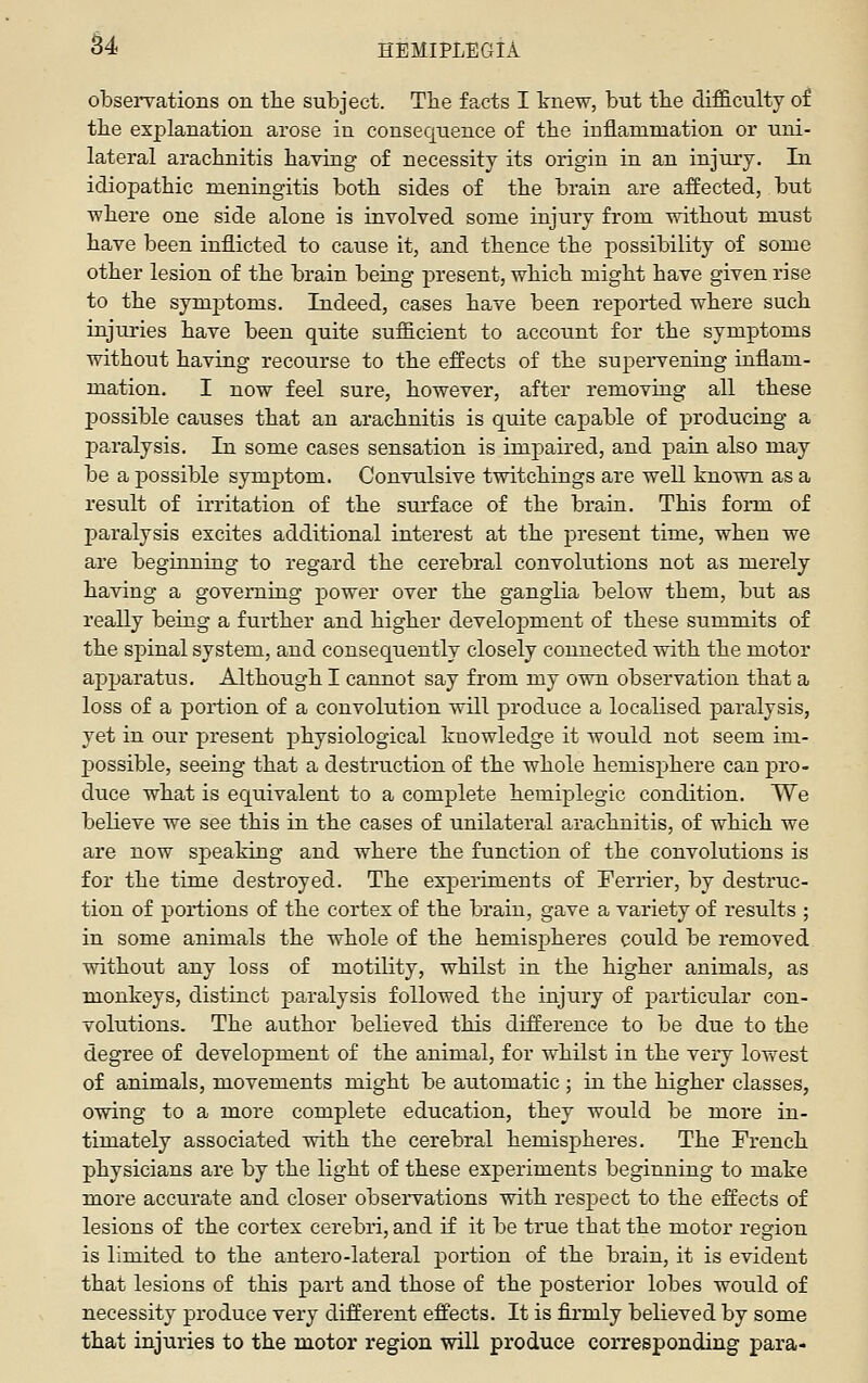 84 HEMIPLEGIA obsei-vations on tlie subject. The facts I tnew, but tlie difficulty of the explanation arose in consequence of the inflammation or uni- lateral arachnitis having of necessity its origin in an injury. In idiopathic meningitis both sides of the brain are affected, but ■where one side alone is involved some injury from without must have been inflicted to cause it, and thence the possibility of some other lesion of the brain being present, which might have given rise to the symptoms. Indeed, cases have been reported where such injuries have been quite sufficient to account for the symptoms without having recourse to the effects of the supervening inflam- mation. I now feel sure, however, after removing all these possible causes that an arachnitis is quite capable of producing a paralysis. In some cases sensation is impaired, and pain also may be a possible symjDtom. Convulsive twitchings are well known as a result of irritation of the surface of the brain. This form of paralysis excites additional interest at the present time, when we are beginning to regard the cerebral convolutions not as merely having a governing power over the ganglia below them, but as really being a further and higher development of these summits of the spinal system, and consequently closely connected with the motor apjjaratus. Although I cannot say from my own observation that a loss of a portion of a convolution will produce a localised paralysis, yet in our present physiological knowledge it would not seem im- j)Ossible, seeing that a destruction of the whole hemisphere can pro- duce what is equivalent to a complete hemiplegic condition. We believe we see this in the cases of unilateral arachnitis, of which we are now speaking and where the function of the convolutions is for the time destroyed. The experiments of Ferrier, by destruc- tion of poi-tions of the cortex of the brain, gave a variety of results ; in some animals the whole of the hemispheres could be removed without any loss of motility, whilst in the higher animals, as monkeys, distinct paralysis followed the injury of particular con- volutions. The author believed this difference to be due to the degree of development of the animal, for whilst in the very lowest of animals, movements might be automatic ; in the higher classes, owing to a more complete education, they would be more in- timately associated with the cerebral hemispheres. The French physicians are by the light of these experiments beginning to make more accurate and closer observations with respect to the effects of lesions of the cortex cerebri, and if it be true that the motor region is limited to the antero-lateral portion of the brain, it is evident that lesions of this part and those of the posterior lobes would of necessity produce very different effects. It is firmly believed by some that injuries to the motor region will produce corresponding para-