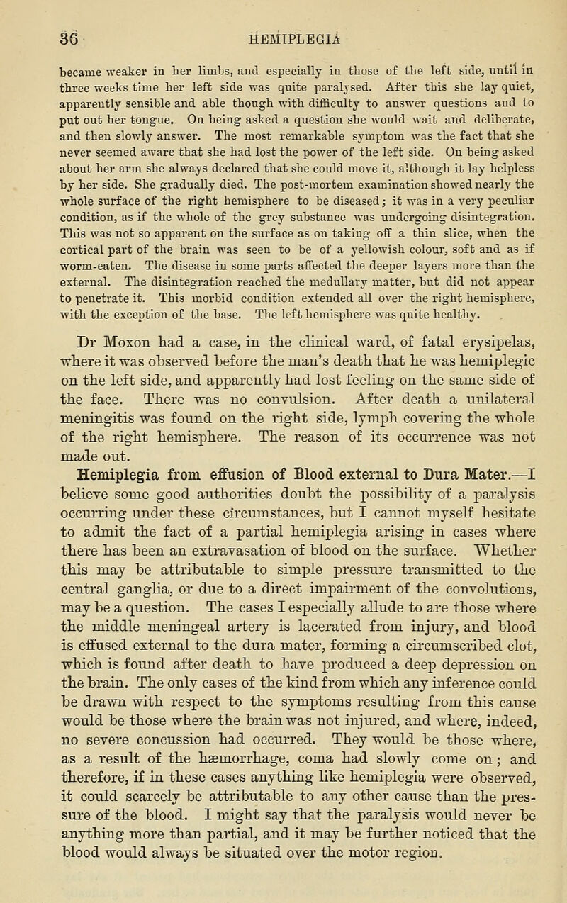 became weaker in lier limbs, and especially in tbose of the left side, until in three weeks time her left side was quite paralysed. After this she lay quiet, apparently sensible and able though with difficulty to answer questions and to put out her tongue. On being asked a question she would wait and deliberate, and then slowly answer. The most remarkable symptom was the fact that she never seemed aware that she had lost the power of the left side. On being asked about her arm she always declared that she could move it, although it lay helpless by her side. She gradually died. The post-mortem examination showed nearly the whole surface of the right hemisphere to be diseased; it was in a very peculiar condition, as if the whole of the grey substance was undergoing disintegration. This was not so apparent on the surface as on taking off a thin slice, when the cortical part of the brain was seen to be of a yellowish colour, soft and as if worm-eaten. The disease in some parts affected the deeper layers more than the external. The disintegration reached the medullary matter, but did not appear to penetrate it. This morbid condition extended all over the right hemisphere, with the exception of the base. The left hemisphere was quite healthy. Dr Moxon had. a case, in tlie clinical ward, of fatal erysipelas, wliere it was olDserved. before the man's death that he was hemiplegic on the left side, and. apparently had lost feeling on the same side of the face. There was no convulsion. After death a nnilateral meningitis was found on the right side, lymph covering the whole of the right hemisphere. The reason of its occurrence was not made out. Hemiplegia from effusion of Blood external to Dura Mater.—I believe some good authorities doubt the possibility of a j)aralysis occurring under these circumstances, but I cannot myself hesitate to admit the fact of a partial hemiplegia arising in cases where there has been an extravasation of blood on the surface. Whether this may be attributable to simple pressure transmitted to the central ganglia, or due to a direct impairment of the convolutions, may be a question. The cases I especially allude to are those v/here the middle meningeal artery is lacerated from injury, and blood is effused external to the dura mater, forming a circumscribed clot, which is found after death to have jDroduced a deep dej)ression on the brain. The only cases of the kind from which any inference could be drawn with respect to the symptoms resulting from this cause would be those where the brain was not injured, and where, indeed, no severe concussion had occurred. They would be those where, as a result of the haemorrhage, coma had slowly come on ; and therefore, if in these cases anything like hemiplegia were observed, it could scarcely be attributable to any other cause than the pres- sure of the blood. I might say that the paralysis would never be anything more than partial, and it may be further noticed that the blood would always be situated over the motor region.