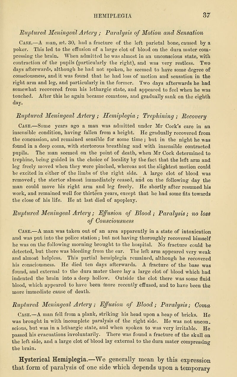 Muptured Meningeal Artery; Paralysis of Motion and Sensation Case.—A man, set. 30, had a fracture of the left parietal bone, caused by a poker. This led to the effusion of a large clot of blood on the dura mater com- pressing the brain. When admitted he was almost in an unconscious state, witb contraction of the pupils (particularly the right), and was very restless. Two days afterwards, although he had not spoken, he seemed to have some degree of consciousness, and it was found that he had loss of motion and sensation in the right arm and leg, and particularly in the former. Two days afterwards he had somewhat recovered from his lethargic state, and appeared to feel when he was touched. After this he again became comatose, and gradually sank on the eighth day. nurtured Meningeal Artery ; Hemiplegia; Trephining ; Recovery Case.—Some years ago a man was admitted under Mr Cock's care in an insensible condition, having fallen from a height. He gradually recovered from the concussion, and remained sensible for some time ,• but in the night he was found in a deep coma, with stertorous breathing and with insensible contracted pupils. The man seemed on the point of death, when Mr Cock determined to trephine, being guided in the choice of locality by the fact that the left arm and leg freely moved when they were pinched, whereas not the slightest motion could be excited in either of the limbs of the right side. A large clot of blood was removed j the stertor almost immediately ceased, and on the following day the man could move his right arm and leg freely. He shortly after resumed his work, and remained well for thirteen years, except that he had some fits towards the close of his life. He at last died of apoplexy. Biipt%ired, Meningeal Artery; Effusion of Blood; Paralysis; no loss of Consciousness Case.—A man was taken out of an area apparently in a state of intoxication and was put into the police station; but not having thoroughly recovered himself he was on the following morning brought to the hospital. No fracture could be detected, but there was bleeding from the ear. The left arm appeared very weak and almost helpless. This partial hemiplegia remained, although he recovered his consciousness. He died ten days afterwards. A fracture of the base was found, and external to the dura mater there lay a large clot of blood which had indented the brain into a deep hollow. Outside the clot there was some fluid blood, which appeared to have been inore recently effused, and to have been the more immediate cause of death. Ruptured Meningeal Artery ; Effusion of Blood; Paralysis; Coma Case.—A man fell from a plank, striking his head upon a heap of bricks. He was brought in with incomplete paralysis of the right side. He was not uncon. scions, but was in a lethargic state, and when spoken to was very irritable. He passed his evacuations involuntarily. There was found a fracture of the skull on the left side, and a large clot of blood lay external to the dura mater compressing the brain. Hysterical Hemiplegia.—We generally mean by this expression that form of paralysis of one side wliich depends upon a temporary