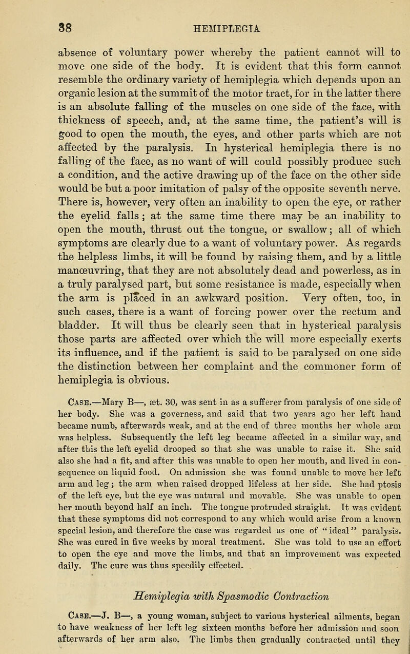 absence of voluntary power whereby the patient cannot will to move one side of tbe body. It is evident that this form cannot resemble the ordinary variety of hemiplegia which depends upon an organic lesion at the summit of the motor tract, for in the latter there is an absolute falling of the muscles on one side of the face, with thickness of speech, and, at the same time, the patient's will is good to open the mouth, the eyes, and other parts which are not affected by the paralysis. In hysterical hemiplegia there is no falling of the face, as no want of will could possibly produce such a condition, and the active drawing up of the face on the other side would be but a poor imitation of palsy of the opposite seventh nerve. There is, however, very often an inability to open the eye, or rather the eyelid falls ; at the same time there may be an inability to open the mouth, thrust out the tongue, or swallow; all of which symptoms are clearly due to a want of voluntary power. As regards the helpless limbs, it will be found by raising them, and by a little manceuvring, that they are not absolutely dead and powerless, as in a truly paralysed part, but some resistance is made, especially when the arm is placed in an awkward position. Yery often, too, in such cases, there is a want of forcing power over the rectum and bladder. It will thus be clearly seen that in hysterical paralysis those parts are affected over which the will more especially exerts its influence, and if the patient is said to be paralysed on one side the distinction between her complaint and the commoner form of hemiplegia is obvious. Case.—Mary B—, set. 30, was sent iii as a sufferer from paralysis of one side of her body. She was a governess, and said that two years ago her left hand became numb, afterwards weak, and at the end of three months her whole arm was helpless. Subsequently the left leg became affected in a similar way, and after this the left eyelid drooped so that she was unable to raise it. She said also she had a fit, and after this was unable to open her mouth, and lived in con- sequence on liquid food. On admission she was found unable to move her left arm and leg; the arm when raised dropped lifeless at her side. She had ptosis of the left eye, but the eye was natural and movable. She was unable to open her mouth beyond half an inch. The tongue protruded straight. It was evident that these symptoms did not correspond to any which would arise from a known special lesiou, and therefore the case was regarded as one of ideal paralysis. She was cured in five weeks by moral treatment. She was told to use an effort to open the eye and move the limbs, and that an improvement was expected daily. The cure was thus speedily effected. Semiplegia with Spasmodic Contraction Cash.—J. B—, a young woman, subject to various hysterical ailments, began to have weakness of her left leg sixteen months before her admission and soon afterwards of her arm also. The limbs then gradually contracted until they